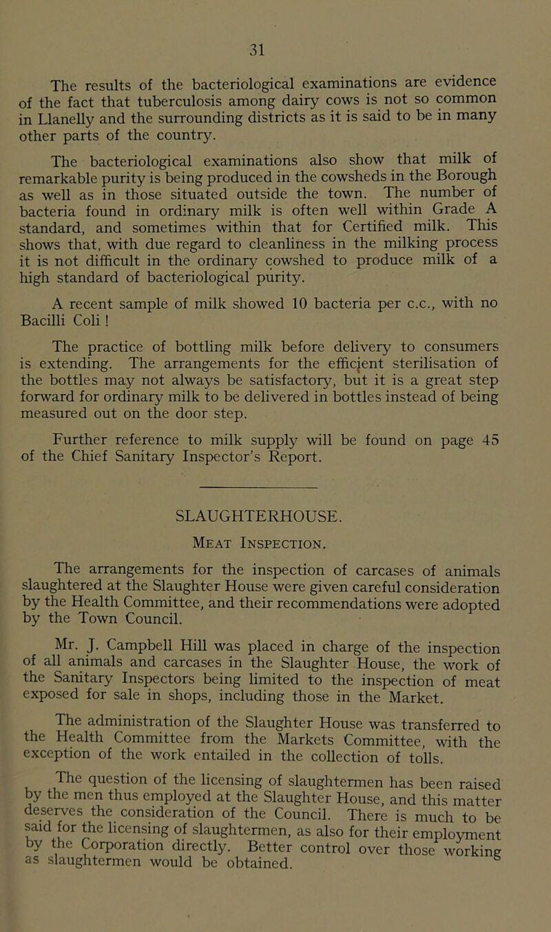 The results of the bacteriological examinations are evidence of the fact that tuberculosis among dairy cows is not so common in Llanelly and the surrounding districts as it is said to be in many other parts of the country. The bacteriological examinations also show that milk of remarkable purity is being produced in the cowsheds in the Borough as well as in those situated outside the town. The number of bacteria found in ordinary milk is often well within Grade A standard, and sometimes within that for Certified milk. This shows that, with due regard to cleanliness in the milking process it is not difficult in the ordinary cowshed to produce milk of a high standard of bacteriological purity. A recent sample of milk showed 10 bacteria per c.c., with no Bacilli Coli ! The practice of bottling milk before delivery to consumers is extending. The arrangements for the efficient sterilisation of the bottles may not always be satisfactory, but it is a great step forward for ordinary milk to be delivered in bottles instead of being measured out on the door step. Further reference to milk supply will be found on page 45 of the Chief Sanitary Inspector’s Report. SLAUGHTERHOUSE. Meat Inspection. The arrangements for the inspection of carcases of animals slaughtered at the Slaughter House were given careful consideration by the Health Committee, and their recommendations were adopted by the Town Council. Mr. J. Campbell Hill was placed in charge of the inspection of all animals and carcases in the Slaughter House, the work of the Sanitary Inspectors being limited to the inspection of meat exposed for sale in shops, including those in the Market. The administration of the Slaughter House was transferred to the Health Committee from the Markets Committee, with the exception of the work entailed in the collection of tolls. The question of the licensing of slaughtermen has been raised by the men thus employed at the Slaughter House, and this matter deserves the consideration of the Council. There is much to be said for the licensing of slaughtermen, as also for their employment by the Corporation directly. Better control over those working as slaughtermen would be obtained.