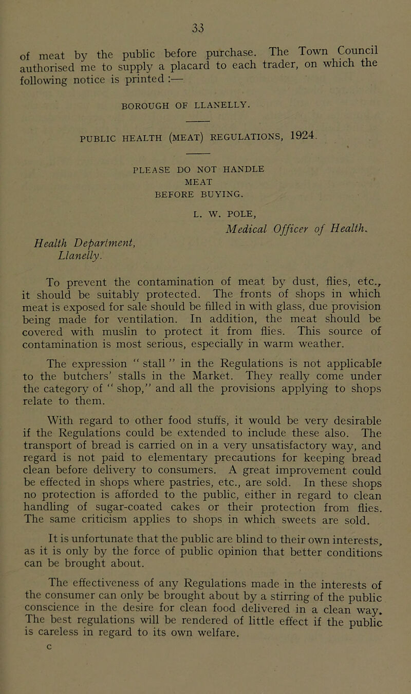 of meat by the public before purchase. The Town Council authorised me to supply a placard to each trader, on which the following notice is printed :— BOROUGH OF LLANELLY. PUBLIC HEALTH (MEAT) REGULATIONS, 1924. PLEASE DO NOT HANDLE MEAT BEFORE BUYING. Health Department, Llanelly. l. w. POLE, Medical Officer of Health. To prevent the contamination of meat by dust, flies, etc., it should be suitably protected. The fronts of shops in which meat is exposed for sale should be filled in with glass, due provision being made for ventilation. In addition, the meat should be covered with muslin to protect it from flies. This source of contamination is most serious, especially in warm weather. The expression “ stall ” in the Regulations is not applicable to the butchers’ stalls in the Market. They really come under the category of “ shop,” and all the provisions applying to shops relate to them. With regard to other food stuffs, it would be very desirable if the Regulations could be extended to include these also. The transport of bread is carried on in a very unsatisfactory way, and regard is not paid to elementary precautions for keeping bread clean before delivery to consumers. A great improvement could be effected in shops where pastries, etc., are sold. In these shops no protection is afforded to the public, either in regard to clean handling of sugar-coated cakes or their protection from flies. The same criticism applies to shops in which sweets are sold. It is unfortunate that the public are blind to their own interests, as it is only by the force of public opinion that better conditions can be brought about. The effectiveness of any Regulations made in the interests of the consumer can only be brought about by a stirring of the public conscience in the desire for clean food delivered in a clean way. The best regulations will be rendered of little effect if the public is careless in regard to its own welfare. c