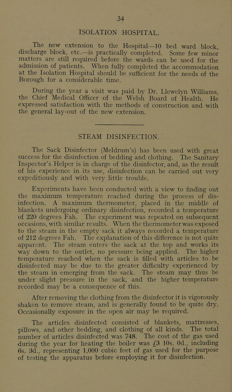 ISOLATION HOSPITAL. The new extension to the Hospital—10 bed ward block, discharge block, etc.—is practically completed. Some few minor matters are still required before the wards can be used for the admission of patients. When fully completed the accommodation at the Isolation Hospital should be sufficient for the needs of the Borough for a considerable time. During the year a visit was paid by Dr. Llewelyn Williams, the Chief Medical Officer of the Welsh Board of Health. He expressed satisfaction with the methods of construction and with the general lay-out of the new extension. STEAM DISINFECTION. The Sack Disinfector (Meldrum’s) has been used with great success for the disinfection of bedding and clothing. The Sanitary Inspector’s Helper is in charge of the disinfector, and, as the result of his experience in its use, disinfection can be carried out very expeditiously and with very little trouble. Experiments have been conducted with a view to finding out the maximum temperature reached during the process of dis- infection. A maximum thermometer, placed in the middle of blankets undergoing ordinary disinfection, recorded a temperature of 220 degrees Fah. The experiment was repeated on subsequent occasions, with similar results. When the thermometer was exposed to the steam in the empty sack it always recorded a temperature of 212 degrees Fah. The explanation of this difference is not quite apparent. The steam enters the sack at the top and works its way down to the outlet, no pressure being applied. The higher temperature reached when the sack is filled with articles to be disinfected may be due to the greater difficulty experienced b}' the steam in emerging from the sack. The steam may thus be under slight pressure in the sack, and the higher temperature recorded may be a consequence of this. After removing the clothing from the disinfector it is vigorously shaken to remove steam, and is generally found to be quite dry. Occasionally exposure in the open air may be required. The articles disinfected consisted of blankets, mattresses, pillows, and other bedding, and clothing of all kinds. The total number of articles disinfected was 748. The cost of the gas used during the year for heating the boiler was £3 10s. 0d., including 6s. 3d., representing 1,000 cubic feet of gas used for the purpose of testing the apparatus before employing it for disinfection.