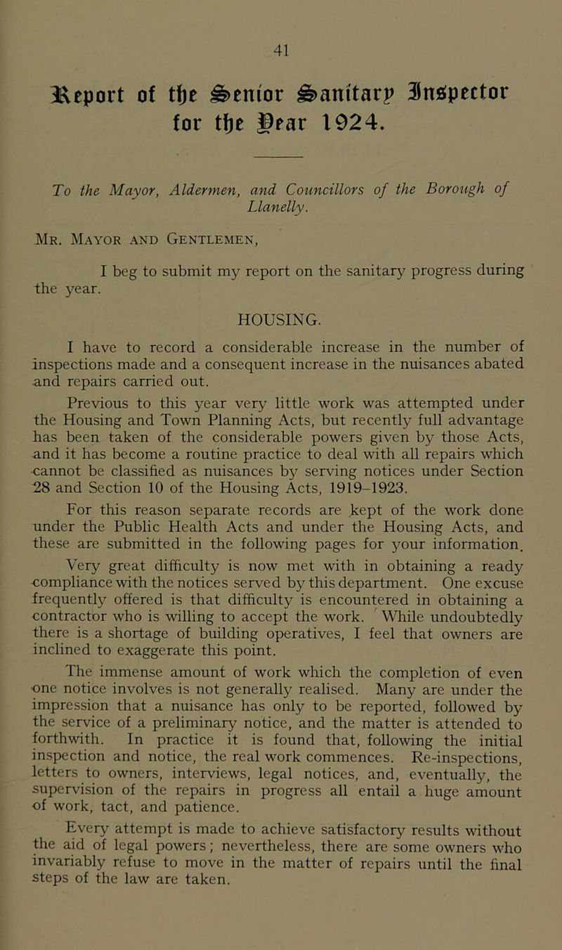 Iveport of tf)t Mentor H>amtarp Sttgpector for tfje §rar 1924. To the Mayor, Aldermen, and Councillors of the Borough of Llanelly. Mr. Mayor and Gentlemen, I beg to submit my report on the sanitary progress during the year. HOUSING. I have to record a considerable increase in the number of Inspections made and a consequent increase in the nuisances abated and repairs carried out. Previous to this year very little work was attempted under the Housing and Town Planning Acts, but recently full advantage has been taken of the considerable powers given by those Acts, and it has become a routine practice to deal with all repairs which cannot be classified as nuisances by serving notices under Section 28 and Section 10 of the Housing Acts, 1919-1923. For this reason separate records are kept of the work done under the Public Health Acts and under the Housing Acts, and these are submitted in the following pages for your information. Very great difficulty is now met with in obtaining a ready compliance with the notices served by this department. One excuse frequently offered is that difficulty is encountered in obtaining a contractor who is willing to accept the work. While undoubtedly there is a shortage of building operatives, I feel that owners are inclined to exaggerate this point. The immense amount of work which the completion of even •one notice involves is not generally realised. Many are under the impression that a nuisance has only to be reported, followed by the service of a preliminary notice, and the matter is attended to forthwith. In practice it is found that, following the initial inspection and notice, the real work commences. Re-inspections, letters to owners, interviews, legal notices, and, eventually, the supervision of the repairs in progress all entail a huge amount of work, tact, and patience. Every attempt is made to achieve satisfactory results without the aid of legal powers; nevertheless, there are some owners who invariably refuse to move in the matter of repairs until the final steps of the law are taken.