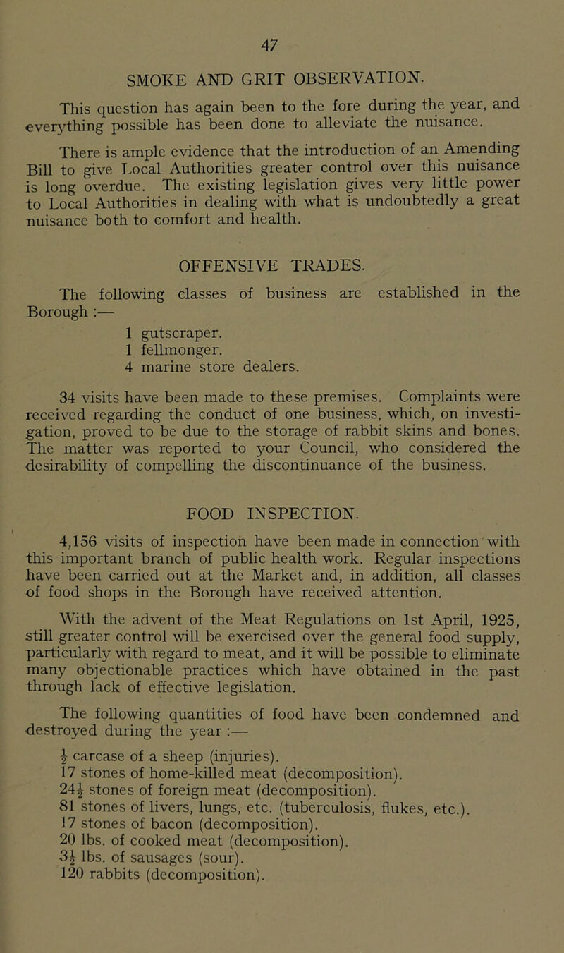 SMOKE AND GRIT OBSERVATION. This question has again been to the fore during the year, and everything possible has been done to alleviate the nuisance. There is ample evidence that the introduction of an Amending Bill to give Local Authorities greater control over this nuisance is long overdue. The existing legislation gives very little power to Local Authorities in dealing with what is undoubtedly a great nuisance both to comfort and health. OFFENSIVE TRADES. The following classes of business are established in the Borough :— 1 gutscraper. 1 fellmonger. 4 marine store dealers. 34 visits have been made to these premises. Complaints were received regarding the conduct of one business, which, on investi- gation, proved to be due to the storage of rabbit skins and bones. The matter was reported to your Council, who considered the desirability of compelling the discontinuance of the business. FOOD INSPECTION. 4,156 visits of inspection have been made in connection with this important branch of public health work. Regular inspections have been carried out at the Market and, in addition, all classes of food shops in the Borough have received attention. With the advent of the Meat Regulations on 1st April, 1925, still greater control will be exercised over the general food supply, particular^ with regard to meat, and it will be possible to eliminate many objectionable practices which have obtained in the past through lack of effective legislation. The following quantities of food have been condemned and destroyed during the year :— \ carcase of a sheep (injuries). 17 stones of home-killed meat (decomposition). 24£ stones of foreign meat (decomposition). 81 stones of livers, lungs, etc. (tuberculosis, flukes, etc.). 17 stones of bacon (decomposition). 20 lbs. of cooked meat (decomposition). 3| lbs. of sausages (sour). 120 rabbits (decomposition).