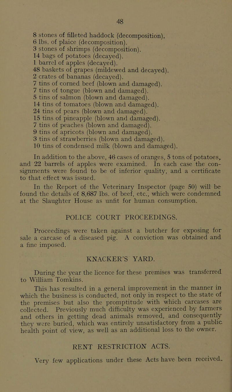 8 stones of filleted haddock (decomposition). 6 lbs. of plaice (decomposition). 3 stones of shrimps (decomposition). 14 bags of potatoes (decayed). 1 barrel of apples (decayed). 48 baskets of grapes (mildewed and decayed). 2 crates of bananas (decayed). 7 tins of corned beef (blown and damaged). 7 tins of tongue (blown and damaged). 5 tins of salmon (blown and damaged). 14 tins of tomatoes (blown and damaged). 24 tins of pears (blown and damaged). 15 tins of pineapple (blown and damaged). 7 tins of peaches (blown and damaged). 9 tins of apricots (blown and damaged). 3 tins of strawberries (blown and damaged). 10 tins of condensed milk (blown and damaged). In addition to the above, 46 cases of oranges, 5 tons of potatoes, and 22 barrels of apples were examined. In each case the con- signments were found to be of inferior quality, and a certificate to that effect was issued. In the Report of the Veterinary Inspector (page 50) will be found the details of 8,687 lbs. of beef, etc., which were condemned at the Slaughter House as unfit for human consumption. POLICE COURT PROCEEDINGS. Proceedings were taken against a butcher for exposing for sale a carcase of a diseased pig. A conviction was obtained and a fine imposed. KNACKER’S YARD. During the year the licence for these premises was transferred to William Tomkins. This has resulted in a general improvement in the manner in which the business is conducted, not only in respect to the state of the premises but also the promptitude with which carcases are collected. Previously much difficulty was experienced by farmers and others in getting dead animals removed, and consequently they were buried, which was entirely unsatisfactory from a public health point of view, as well as an additional loss to the owner. RENT RESTRICTION ACTS. Very few applications under these Acts have been received-