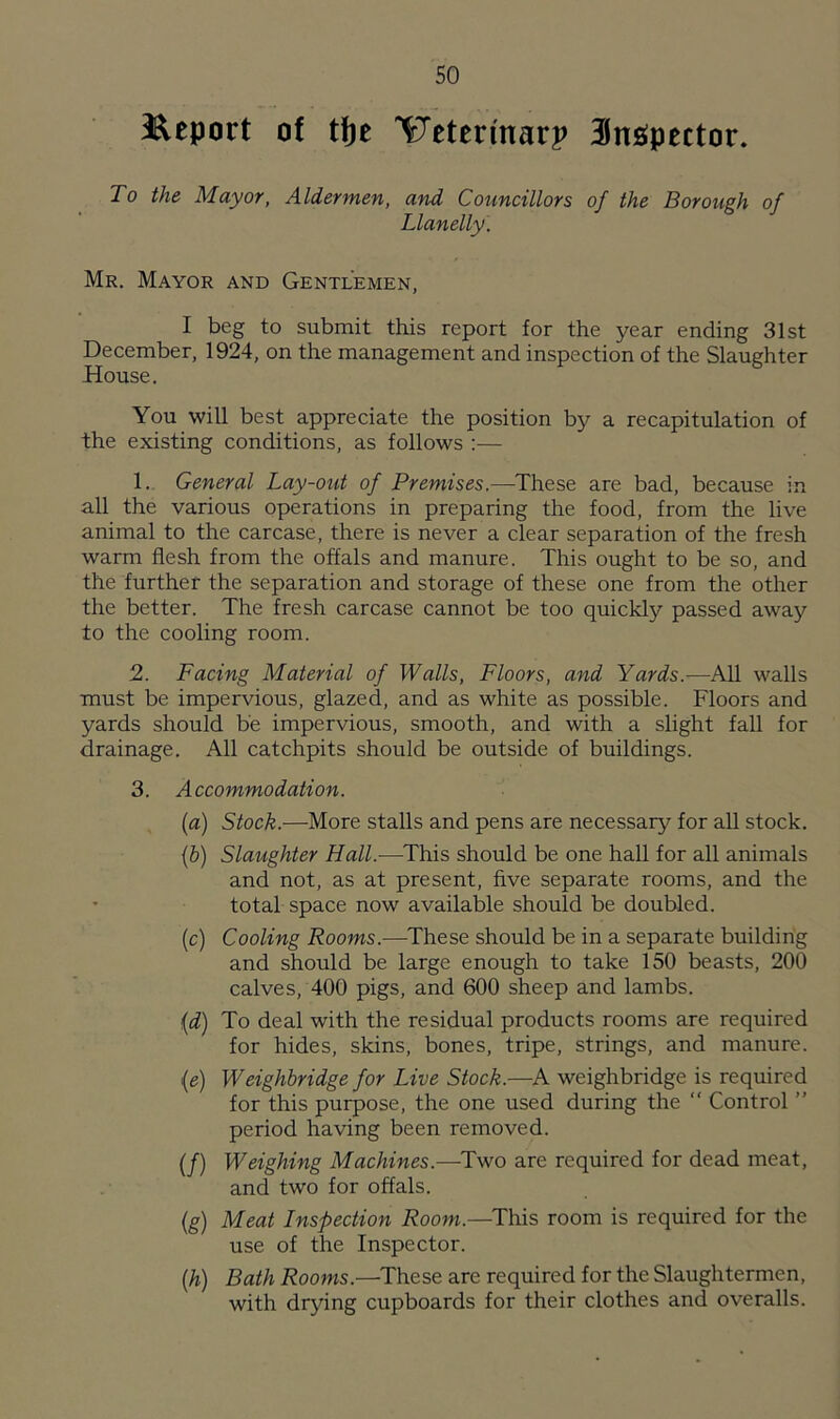 Report of tfje ^Xeterinarp inspector. To the Mayor, Aldermen, and Councillors of the Borough of Llanelly. Mr. Mayor and Gentlemen, I beg to submit this report for the year ending 31st December, 1924, on the management and inspection of the Slaughter House. You will best appreciate the position by a recapitulation of the existing conditions, as follows :— 1. General Lay-out of Premises.—These are bad, because in all the various operations in preparing the food, from the live animal to the carcase, there is never a clear separation of the fresh warm flesh from the offals and manure. This ought to be so, and the further the separation and storage of these one from the other the better. The fresh carcase cannot be too quickly passed away to the cooling room. 2. Facing Material of Walls, Floors, and Yards.—All walls must be impervious, glazed, and as white as possible. Floors and yards should be impervious, smooth, and with a slight fall for drainage. All catch pits should be outside of buildings. 3. Accommodation. (a) Stock.—More stalls and pens are necessary for all stock. (b) Slaughter Hall.—This should be one hall for all animals and not, as at present, five separate rooms, and the total space now available should be doubled. (c) Cooling Rooms.—These should be in a separate building and should be large enough to take 150 beasts, 200 calves, 400 pigs, and 600 sheep and lambs. (d) To deal with the residual products rooms are required for hides, skins, bones, tripe, strings, and manure. (e) Weighbridge for Live Stock.—A weighbridge is required for this purpose, the one used during the “ Control ” period having been removed. (/) Weighing Machines.—Two are required for dead meat, and two for offals. (g) Meat Inspection Room.—This room is required for the use of the Inspector. (,h) Bath Rooms.—These are required for the Slaughtermen, with drying cupboards for their clothes and overalls.