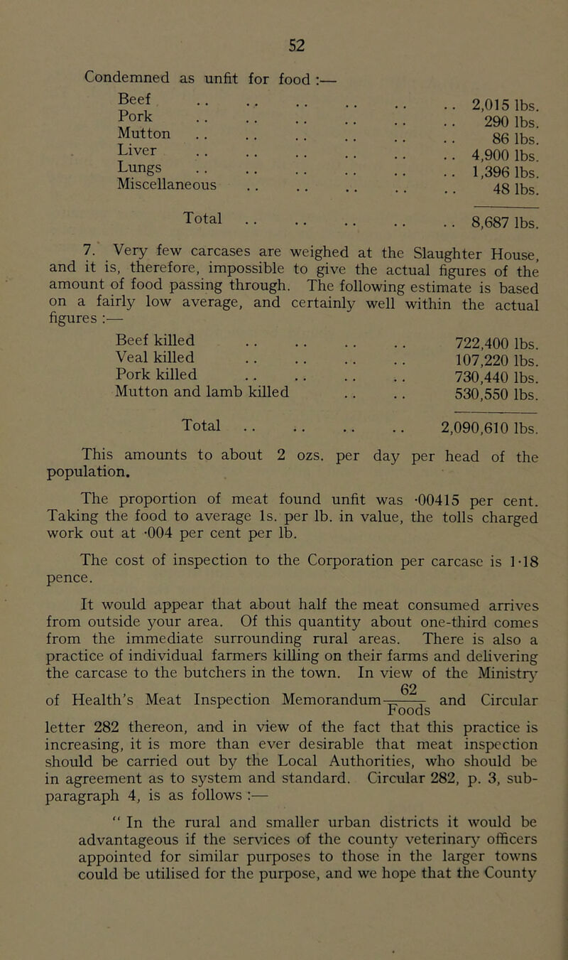Condemned as unfit for food :— Beef Pork Mutton Liver Lungs Miscellaneous 2,015 lbs. 290 lbs. 86 lbs. 4,900 lbs. 1,396 lbs. 48 lbs. Total 8,687 lbs. 7. Very few carcases are weighed at the Slaughter House, and it is, therefore, impossible to give the actual figures of the amount of food passing through. The following estimate is based on a fairly low average, and certainly well within the actual figures :— Beef killed Veal killed Pork killed Mutton and lamb killed 722,400 lbs. 107,220 lbs. 730,440 lbs. 530,550 lbs. Total 2,090,610 lbs. This amounts to about 2 ozs. per day per head of the population. The proportion of meat found unfit was -00415 per cent. Taking the food to average Is. per lb. in value, the tolls charged work out at -004 per cent per lb. The cost of inspection to the Corporation per carcase is 1-18 pence. It would appear that about half the meat consumed arrives from outside your area. Of this quantity about one-third comes from the immediate surrounding rural areas. There is also a practice of individual farmers killing on their farms and delivering the carcase to the butchers in the town. In view of the Ministry 62 of Health’s Meat Inspection Memorandum - and Circular Foods letter 282 thereon, and in view of the fact that this practice is increasing, it is more than ever desirable that meat inspection should be carried out by the Local Authorities, who should be in agreement as to system and standard. Circular 282, p. 3, sub- paragraph 4, is as follows :— “ In the rural and smaller urban districts it would be advantageous if the services of the county veterinary officers appointed for similar purposes to those in the larger towns could be utilised for the purpose, and we hope that the County