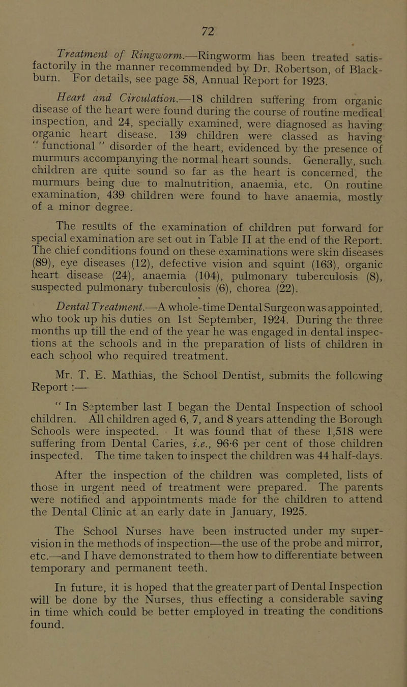 Treatment of Ringworm.—Ringworm has been treated satis- factorily in the manner recommended by Dr. Robertson, of Black- burn. For details, see page 58, Annual Report for 1923.’ Heart and Circulation.—18 children suffering from organic disease of the heart were found during the course of routine medical inspection, and 24, specially examined, were diagnosed as having organic heart disease. 139 children were classed as having functional disorder of the heart, evidenced by the presence of murmurs accompanying the normal heart sounds. Generally, such children are quite sound so far as the heart is concerned, the murmurs being due to malnutrition, anaemia, etc. On routine examination, 439 children were found to have anaemia, mostly of a minor degree. The results of the examination of children put forward for special examination are set out in Table II at the end of the Report. The chief conditions found on these examinations were skin diseases (89), eye diseases (12), defective vision and squint (163), organic heart disease (24), anaemia (104), pulmonary tuberculosis (8), suspected pulmonary tuberculosis (6), chorea (22). Dental Treatment.—A whole-time Dental Surgeon was appointed, who took up his duties on 1st September, 1924. During the three months up till the end of the year he was engaged in dental inspec- tions at the schools and in the preparation of lists of children in each school who required treatment. Mr. T. E. Mathias, the School Dentist, submits the following Report:— “ In September last I began the Dental Inspection of school children. All children aged 6, 7, and 8 years attending the Borough Schools were inspected. It was found that of these 1,518 were suffering from Dental Caries, i.e., 96-6 per cent of those children inspected. The time taken to inspect the children was 44 half-days. After the inspection of the children was completed, lists of those in urgent need of treatment were prepared. The parents were notified and appointments made for the children to attend the Dental Clinic at an early date in January, 1925. The School Nurses have been instructed under my super- vision in the methods of inspection—the use of the probe and mirror, etc.—and I have demonstrated to them how to differentiate between temporary and permanent teeth. In future, it is hoped that the greater part of Dental Inspection will be done by the Nurses, thus effecting a considerable saving in time which could be better employed in treating the conditions found.