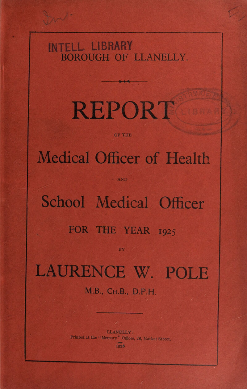 INTELL. LIBRARY BOROUGH OF LLANELLY. < .. REPORT OF THE Medical Officer of Health AND School Medical Officer FOR THE YEAR 1925 LAURENCE W. POLE M.B., Ch.B., D.P.H. LLANELLY: Printed at the “ Mercury’’ Offices, 28, Market Street. 1926