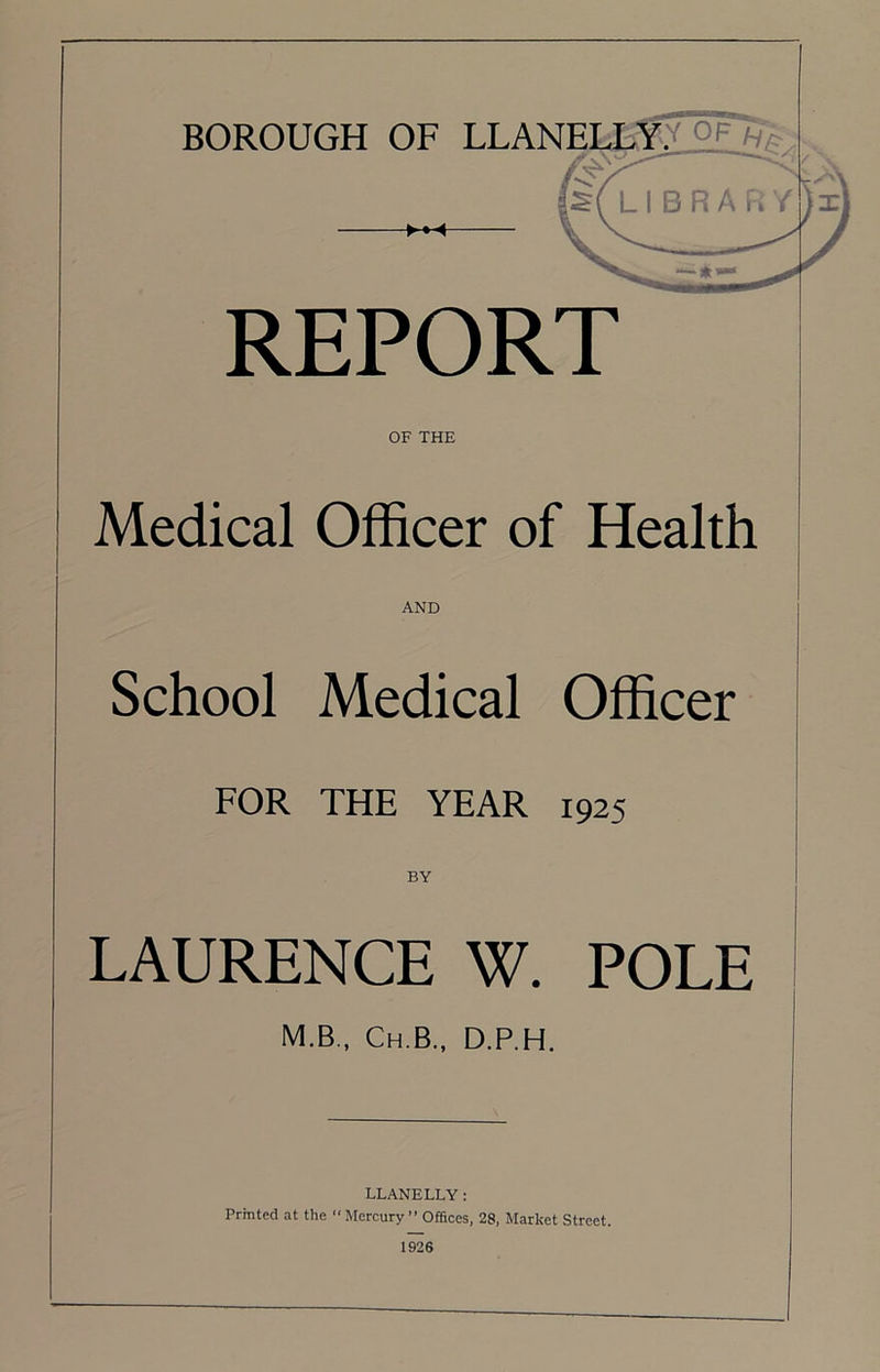 REPORT OF THE Medical Officer of Health AND School Medical Officer FOR THE YEAR 1925 BY LAURENCE W. POLE M.B., Ch.B., D.P.H. LLANELLY: Printed at the “ Mercury ” Offices, 28, Market Street.