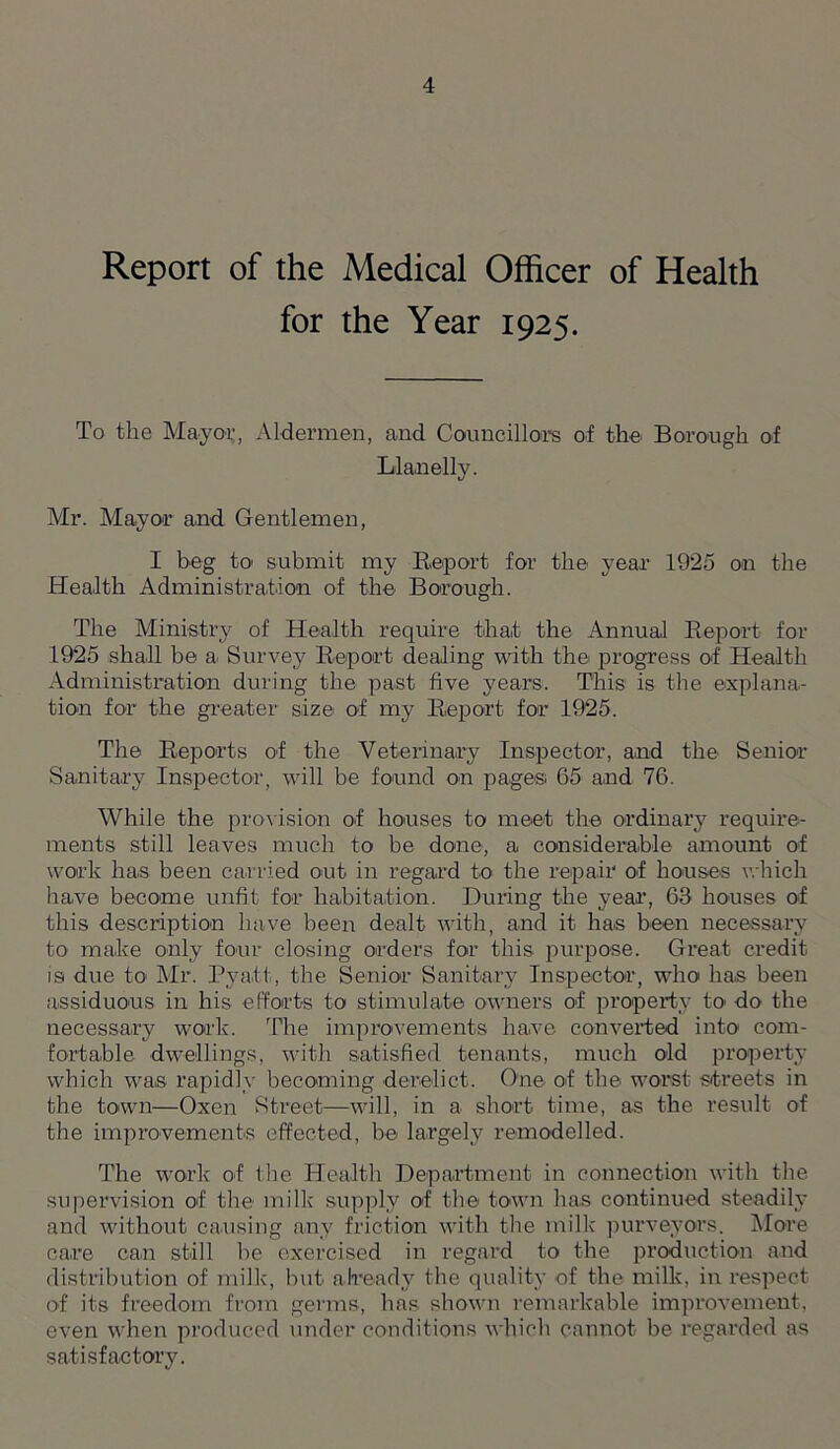 Report of the Medical Officer of Health for the Year 1925. To the Mayor, Aldermen, and Councillors of the Borough of Llanelly. Mr. Mayor and Gentlemen, I beg to submit my Report for the year 1925 on the Health Administration of the Borough. The Ministry of Health require that the Annual Report for 1925 shall be a. Survey Report dealing with the progress of Health Administration during the past five years. This is the explana- tion for the greater size- of my Report for 1925. The Reports of the Veterinary Inspector, and the Senior Sanitary Inspector, will be found on pages; 65 and 76. While the provision of houses to meet the ordinary require- ments still leaves much to be done, a considerable amount of work has been carried out in regard to the repair of houses which have become unfit for habitation. During the year, 63 houses of this description have been dealt with, and it has been necessary to make only four closing orders for this purpose. Great credit is due to Mr. Pyatt, the Senior Sanitary Inspector, who has been assiduous in his efforts to stimulate owners of property to do the necessary work. The improvements have converted into com- fortable dwellings, with satisfied tenants, much old property which was rapidly becoming derelict. One of the worst streets in the town—Oxen Street—will, in a short time, as the result of the improvements effected, be largely remodelled. The work of the Health Department in connection with the supervision of the milk supply of the town has continued steadily and without causing any friction with the milk purveyors. More care can still be exercised in regard to the production and distribution of milk, but already the quality of the milk, in respect of its freedom from germs, has shown remarkable improvement, even when produced under conditions which cannot be regarded as satisfactory.