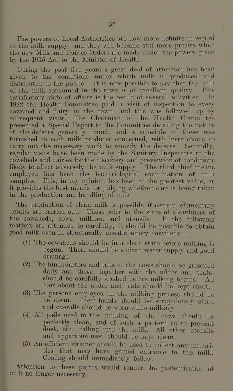 to the milk supply, and they will become still more precise when the new Milk and Dairies Orders are made under the powers given by the 1915 Act to the Minister of Health. Dining the past five year's a great deal of attention has been given to the conditions under which milk is produced and distributed to the public. It is now possible to say that the bulk of the milk consumed in the town is of excellent quality. This satisfactory state of affairs is the result of several activities. In 1922 the Health Committee paid a visit of inspection to every cowshed and dairy in the town, and this was followed up by subsequent visits. The Chairman of the Health Committee presented a Special Report to the Committee detailing the nature of the defects generally found, and a schedule of these wa.s furnished to each milk producer concerned, with instructions to carry out the necessary work to x-emedy the defects. Secondly, regular visits have been made by the Sanitary Inspectors to the cowsheds and dairies for the discovery and prevention of conditions likely to affect adversely the milk supply. The third chief means employed has been the bacteriological examination of milk samples. This, in my opinion, has been of the greatest value, as it provides the best means for judging whether care is being taken in the production and handling of milk. The production of clean milk is possible if certain elementary details are carried out. These refer to the state of cleanliness of the cowsheds, cows, milkers, and utensils. If the following- matters are attended to carefully, it should be possible to obtain good milk even in structurally unsatisfactory cowsheds: — (1) The cowsheds should be in a clean state before milking is begun. There should be^ a clean water supply and good drainage. (2) The hindquarters and tails of the cows should be groomed daily and these, together with the udder and teats, should be carefully washed before milking begins. All hair about the udder and teats should be kept short. (3) The persons employed in the milking process should be be clean. Their hands should be scrupulously clean and overalls should be worn while milking. (4) All pails used in the milking of the cows should be perfectly clean, and of such a pattern as to prevent dust, etc., falling into the milk. All other utensils and apparatus used should be kept clean. (5) An efficient strainer should be used to collect any impuri- ties that may have gained entrance to the milk. Cooling should immediately follow. Attention to these points would render the pasteurisation of milk no longer necessary.