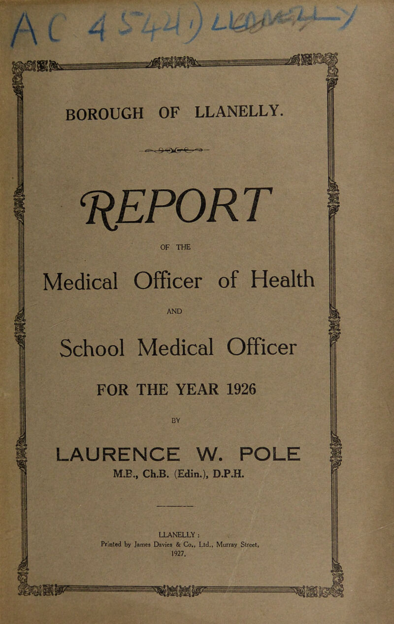& , ‘REPORT OF THE Medical Officer of Health AND 1 School Medical Officer FOR THE YEAR 1926 BY A LAURENCE W. POLE M.B., Ch.B. (Edin.), D.P.H. m w LLANELLY : Printed by James Davies & Co., Ltd., Murray Street, 1927.