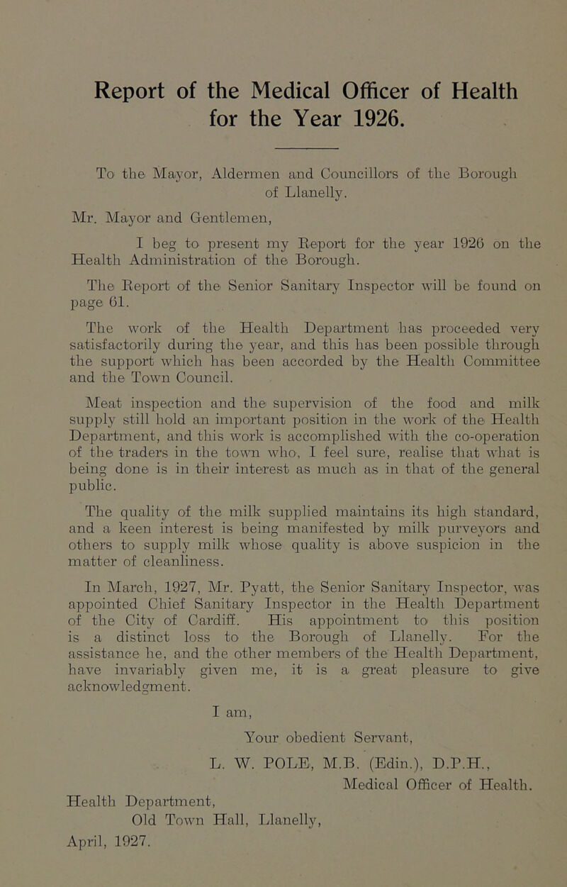 for the Year 1926. To the. Mayor, Aldermen and Councillors of the Borough of Llanelly. Mr. Mayor and Gentlemen, I beg to present my Report for the year 1926 on the Health Administration of the Borough. The Report of the Senior Sanitary Inspector will be found on page 61. The work of the Health Department has proceeded very satisfactorily during the year, and this has been possible through the support which has been accorded by the Health Committee and the Town Council. Meat inspection and the supervision of the food and milk supply still hold an important position in the work of the Health Department, and this work is accomplished with the co-operation of the traders in the town who, I feel sure, realise that what is being done is in their interest as much as in that of the general public. The quality of the milk supplied maintains its high standard, and a keen interest is being manifested by milk purveyors and others to supply milk whose quality is above suspicion in the matter of cleanliness. In March, 1927, Mr. Pyatt, the Senior Sanitary Inspector, was appointed Chief Sanitary Inspector in the Health Department of the City of Cardiff. His appointment to this position is a distinct loss to the Borough of Llanelly. For the assistance he, and the other members of the Health Department, have invariably given me, it is a great pleasure to give acknowledgment. I am, Your obedient Servant, L. W. POLE, M.B. (Edin.), D.P.H., Health Department, Old Town Hall, Llanelly, Medical Officer of Health. April, 1927.