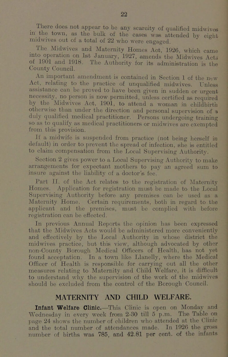 llieie does not appear to be any scarcity of qualified mid wives in the town, as the bulk of the cases was attended by eight mid wives out of a total of 22 who were engaged. The Midwives and Maternity Homes Act, 1926, which came into opeiation on 1st January, 1927, amends the Midwives Acts of 1901 and 1918. The Authority for its administration is the County Council. An important amendment is contained in Section 1 of the new Act, relating to> the practice of unqualified midwives. Unless assistance can be proved to have been given in sudden or urgent necessity, no person is now permitted, unless certified as required by the Midwives Act, 1901, to attend a woman in childbirth otherwise than under the direction and personal supervision of a duly qualified medical practitioner. Persons undergoing training SO' as to qualify as medical practitioners or midwives are exempted from this provision. If a midwife is suspended from practice (not being herself in default) in order to prevent the spread of infection, she is entitled to claim compensation from the Local Supervising Authority. Section 2 gives power to a Local Supervising Authority to make arrangements for expectant mothers to pay an agreed sum to insure against the liability of a doctor’s fee. Part II. of the Act relates to' the registration of Maternity Homes. Application for registration must be made to the Local Supervising Authority before any premises can be used as a Maternity Home. Certain requirements, both in regard to the applicant and the premises, must be complied with before registration can be effected. In previous Annual Reports the opinion has been expressed that the Midwives Acts would be administered more conveniently and effectively by the Local Authority in whose district the mid wives practice, but this view, although advocated by other non-County Borough Medical Officers of Health, has not yet found acceptation. In a town like Llanelly, where the Medical Officer of Health is responsible for carrying out all the other measures relating to Maternity and Child Welfare, it is difficult to understand why the supervision of the work of the midwives should be excluded from the control of the Borough Council. MATERNITY AND CHILD WELFARE. Infant Welfare Clinic.—This Clinic is open on Monday and Wednesday in every week from 2-BO till 5 p.m. The Table on page 24 shows: the number of children who attended at the Clinic and the total number of attendances made. In 1926 the gross number of births was 785, and 42.81 per cent, of the infants