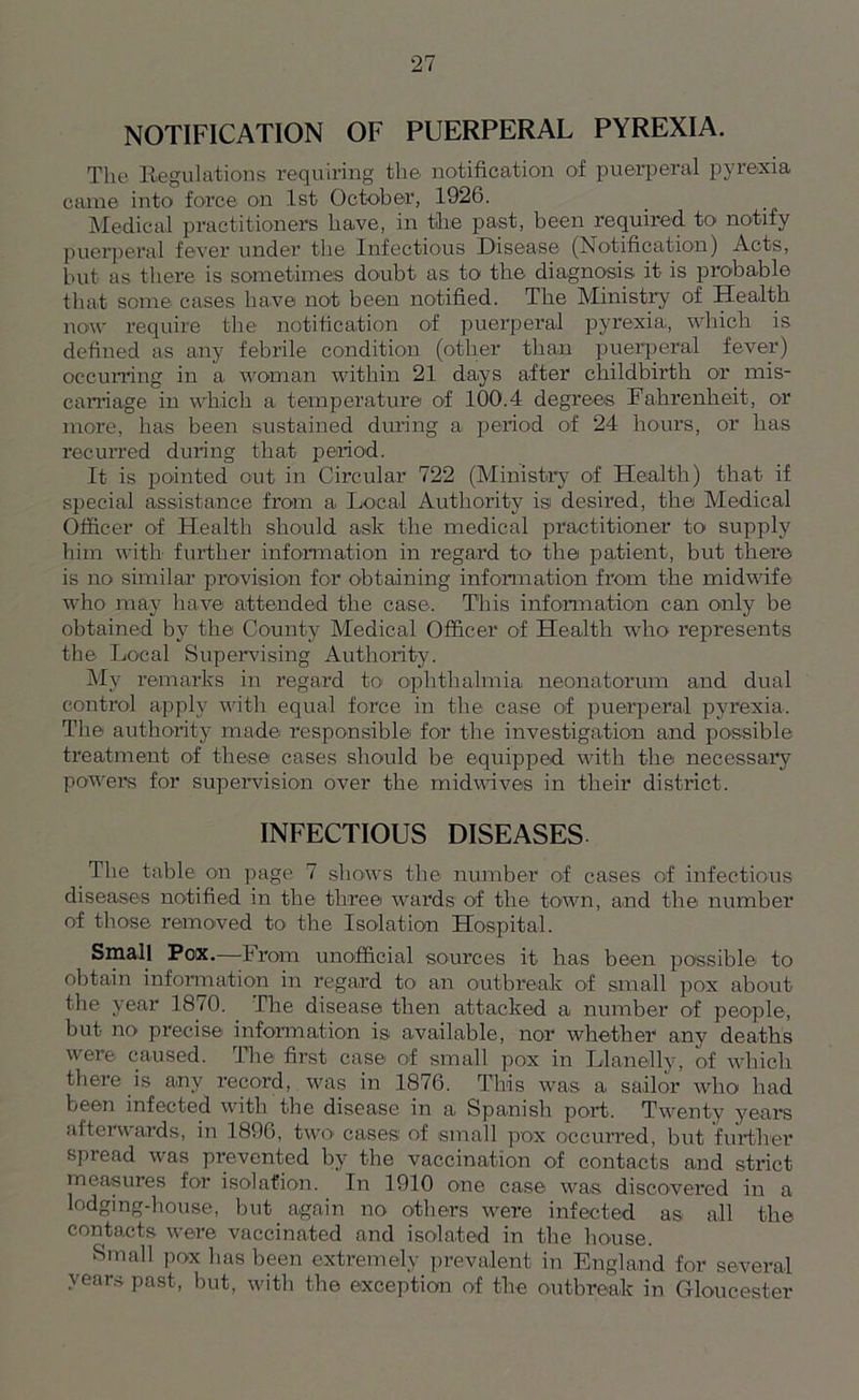 NOTIFICATION OF PUERPERAL PYREXIA. The Regulations requiring the notification of puerperal pyrexia came into force on 1st October, 1926. Medical practitioners have, in the past, been required to notify puerperal fever under the Infectious Disease (Notification) Acts, but as there is sometimes doubt as to the diagnosis it is probable that some cases have not been notified. The Ministry of Health now require the notification of puerperal pyrexia, which is defined as any febrile condition (other than puerperal fever) occurring in a woman within 21 days after childbirth or mis- carriage in which a temperature of 100.4 degrees Fahrenheit, or more, has been sustained during a period of 24 hours, or lias recurred during that period. It is pointed cut in Circular 722 (Ministry of Health) that if special assistance from a Local Authority is desired, the Medical Officer of Health should ask the medical practitioner to' supply him with further information in regard to the patient, but there is no similar provision for obtaining information from the midwife who may have attended the case. This information can only be obtained by the County Medical Officer of Health who represents the Local Supervising Authority. My remarks in regard to ophthalmia neonatorum and dual control apply with equal force in the case of puerperal pyrexia. The authority made responsible for the investigation and possible treatment of these cases should be equipped with the necessary powers for supervision over the midwives in their district. INFECTIOUS DISEASES The table on page 7 shows the number of cases of infectious diseases notified in the three wards of the town, and the number of those removed to the Isolation Hospital. Small Pox.—From unofficial sources it has been possible to obtain information in regard to< an outbreak of small pox about the year 1870. The disease then attacked a number of people, but no precise information is available, nor whether any deaths were caused. The first case of small pox in Llanelly, of which there is any record, was in 1876. This was a sailor who had been infected with the disease in a Spanish port. Twenty years afterwards, in 1896, two cases of small pox occurred, but further spread was prevented by the vaccination of contacts and strict measures for isolation. In 1910 one case was discovered in a lodging-house, but again no others were infected as all the contacts were vaccinated and isolated in the house. Small pox has been extremely prevalent in England for several years past, but, with the exception of the outbreak in Gloucester