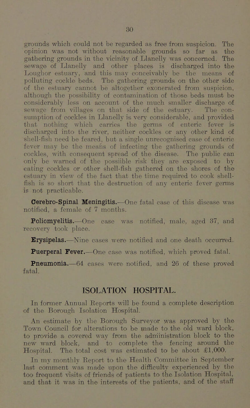 grounds which could not be regarded as free from suspicion. The opinion was not without reasonable' grounds so far as the gathering grounds in the vicinity of Llanelly was concerned. The sewage of Llanelly and other places is discharged into the Loughor estuary, and this may conceivably be the means of polluting cockle beds. The gathering grounds on the other side of the estuary cannot be altogether exonerated from suspicion, although the possibility of contamination of those beds must be considerably less on account of the much smaller discharge of sewage from villages on that side of the estuary. The con- sumption of cockles in Llanelly is very considerable, and provided that nothing which carries the germs of enteric fever is discharged into the river, neither cockles or any other kind of shell-fish need be feared, but a single unrecognised case of enteric fever may be the means of infecting the gathering grounds of cockles, with consequent spread of the disease. The public can only be warned of the possiihle risk they are exposed to by eating cockles or other shell-fish gathered on the shores of the estuary in view of the fact that the time required to cook shell- fish is so short that the destruction of any enteric fever genus is not practicable. Cerebrc-Spinal Meningitis.—One fatal case of this disease was notified, a female of 7 months. Poliomyelitis.—One case was notified, male, aged 37, and recovery took place. Erysipelas.—Nine cases were notified and one death occurred. Puerperal Fever.—One case was notified, which proved fatal. Pneumonia.—64 cases were notified, and 26 of these proved fatal. ISOLATION HOSPITAL. In fonner Annual Reports will be found a complete description of the Borough Isolation Hospital. An estimate by the Borough Surveyor was approved by the Town Council for alterations to he made to the old ward block, to provide a covered way from the administration block to the new ward block, and to complete the fencing around the Hospital. The total cost was estimated to be about £1,000. In my monthly Report to the Health Committee in September last comment was made upon the difficulty experienced by the too frequent visits of friends of patients to the Isolation Hospital, and that it was in the interests of the patients, and of the staff
