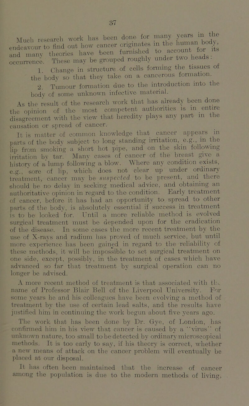 Much research work has been done for many years in the endeavour to find out how cancer originates m the humari bodx and manv theories have been furnished to account for its occurrence. These may be grouped roughly under two heads. I Change in structure of cells forming the tissues of the body so that they take on a cancerous formation. 2. Tumour formation due to the introduction into the body of some unknown infective material. As the result of the research work that lias already been done the opinion of the most competent authorities is in entire disagreement with the view that heredity plays any part m the causation or spread of cancer. It is matter of common knowledge that cancer appears m parts of the body subject to long standing irritation, e.g., in the lip from smoking a short hot pipe, and on the skin following irritation by tar. Many cases of cancer of the breast give a history of a lump following a blow. Where any condition exists, e.g., sore of lip, which does not clear up under ordinary treatment, cancer may be suspected to be present, and. there should be ncf delay in seeking medical advice, and obtaining an authoritative opinion in regard to the condition. Early treatment of cancer, before it lias bad an opportunity to spread to other parts of the body, is absolutely essential if success in treatment is to be looked for. Until a. more reliable method is evolved surgical treatment must be depended upon for the eradication of the disease. In some cases the more recent treatment by the use of X-rays and radium lias proved of much service, but until more experience lias been gained in regard to' the reliability of these methods, it will be impossible to set surgical treatment on one side, except, possibly, in the treatment of cases which have advanced so far that treatment by surgical operation can no longer be advised. A more recent method of treatment is that associated with tin name of Professor Blair Bell of the Liverpool University. For some years he and his colleagues have been evolving a method of treatment by the use of certain lead salts, and the results have justified him in continuing the work begun about five years ago. The work that has been done by Dr. Gye, of London, has confirmed him in bis view that cancer is caused by a “virus” of unknown nature, too small to be detected by ordinary microscopical methods. It is too early to say, if his theory is correct, whether a new means of attack on the cancer problem will eventually be placed at our disposal. It lias often been maintained that the increase of cancer among the population is due to the modern methods of living,