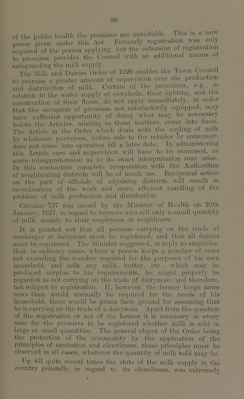 of the public health the premises are unsuitable. This is a new power given under this Act. Formerly registration was only required of the person applying, but the extension of registration to premises provides the Council with an additional means of safeguarding the milk supply. The Milk and Dairies Order of 1926 enables the Town Council to exercise a greater amount of supervision over the production and distribution of milk. Certain of the provisions, e.g., m relation to the water supply of cowsheds, their lighting, and the construction of their floors, do not apply immediately, in order that the occupiers of premises not satisfactorily equipped, may have sufficient opportunity of doing what may be neicessary before the Articles, relating to these matters, come into force The Article in the1 Order which deals with the cooling of milk by wholesale purveyors, before sale to the retailer or oonsumei, does not come into operation till a later date. In administering this Article care and supervision will have to be exercised,_ as some misapprehension as to its exact interpretation may arise. In this connection complete co-operation with the Authorities of neighbouring districts will be of much use. Reciprocal action on the part of officials of adjoining districts will result in co-ordination of the work and more* efficient handling of the problem of milk production and distribution. Circular 757 was issued by the Minister of Health on 20tli January, 1927, in regard to farmers who sell only a small quantity of milk, mainly to their employees or neighbours. It is pointed out that all persons carrying on the trade of cowkeeper or dairyman must be registered, and that all dairies must be registered. The Minister suggested, in reply to enquiries, that, in ordinary cases, where a person keeps a number of cows not exceeding the number required for the purposes of his own household, and sells any milk, butter, etc., which may be pi’oduced surplus to his requirements, he might properly be regarded as not carrying on the trade of dairyman, and therefore, not subject to registration. If, however, the farmer keeps more cows than would normally be required for the needs of his household, there would be prima facie ground for assuming that he is carrying on the trade of a. dairyman. Apart from the question of the registration or not of the farmer it is necessary in every case for the premises to be registered whether milk is sold in large or small quantities. The general object of the Order being the protection of the community by the application of the principles of sanitation and cleanliness, these principles must be observed in all cases, whatever the quantity of milk sold may be. Up till quite recent times the state of the milk supply in the country generally, in regard to its cleanliness, was extremely