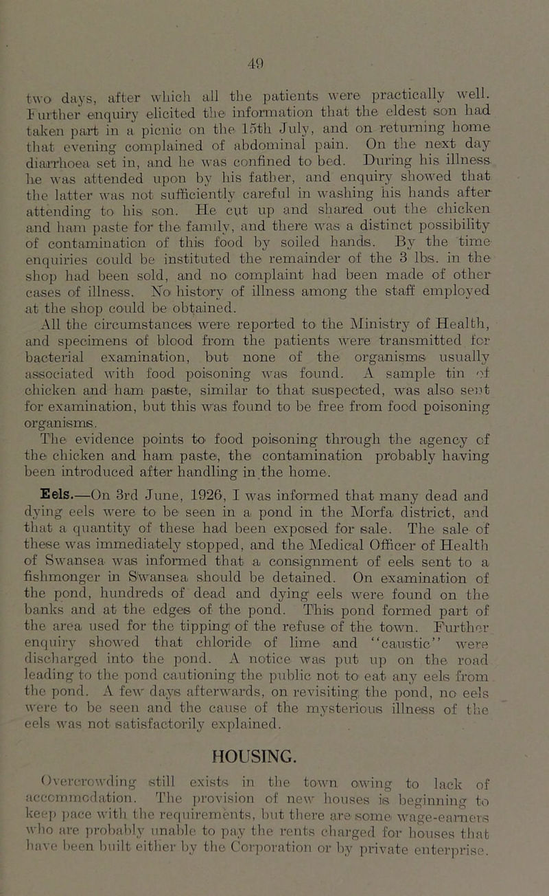 two days, after which all the patients were practically well. Further enquiry elicited the information that the eldest son had taken part in a picnic on the 15th July, and on returning home that evening complained of abdominal pain. On the next day diarrhoea set in, and he was confined to bed. During his illness, he was attended upon by his father, and enquiry showed that the latter was not sufficiently careful in washing his hands after attending to his son. He cut up and shared out the chicken and ham paste for the fanuly, and there was a distinct possibility of contamination of this food by soiled hands. By the time- enquiries could be instituted the remainder of the 3 lbs. in the shop had been sold, and no complaint had been made of other cases of illness. No history of illness among the staff employed at the shop could be obtained. All the circumstances were reported to the Ministry of Health, and specimens of blood from the patients were transmitted for bacterial examination, but none of the organisms' usually associated with food poisoning was found. A sample tin of chicken and ham paste, similar to that suspected, was also sent for examination, but this was found to be free from food poisoning organisms. The evidence points to food poisoning1 through the agency of the chicken and ham paste, the contamination probably having been introduced after handling in the home. Eels.—On 3rd June, 1926, I was informed that many dead and dying eels were to be seen in a. pond in the Mo-rfa district, and that a quantity of these had been exposed for sale. The sale of these was immediately stopped, and the Medical Officer of Health of Swansea was informed that a, consignment of eels, sent- to a fishmonger in Swansea, should be detained. On examination of the pond, hundreds of dead and dying eels were found on the banks and at the edges of the pond. This pond formed part of the area used for the tipping of the refuse of the town. Further enquiry showed that chloride of lime and “caustic” were discharged into the pond. A notice was put up on the road leading to the pond cautioning the public not to eat any eels from the pond. A few days afterwards, on revisiting; the pond, no eels were to be seen and the cause of the mysterious illness of the eels was not satisfactorily explained. HOUSING. Overcrowding still exists in the town owing to lack of accommodation. The provision of new houses is beginning to keep pace with the requirements, but there are some wage-earners ’bo are probably unable to pay the rents charged for houses that have been built either by the Corporation or by private enterprise.