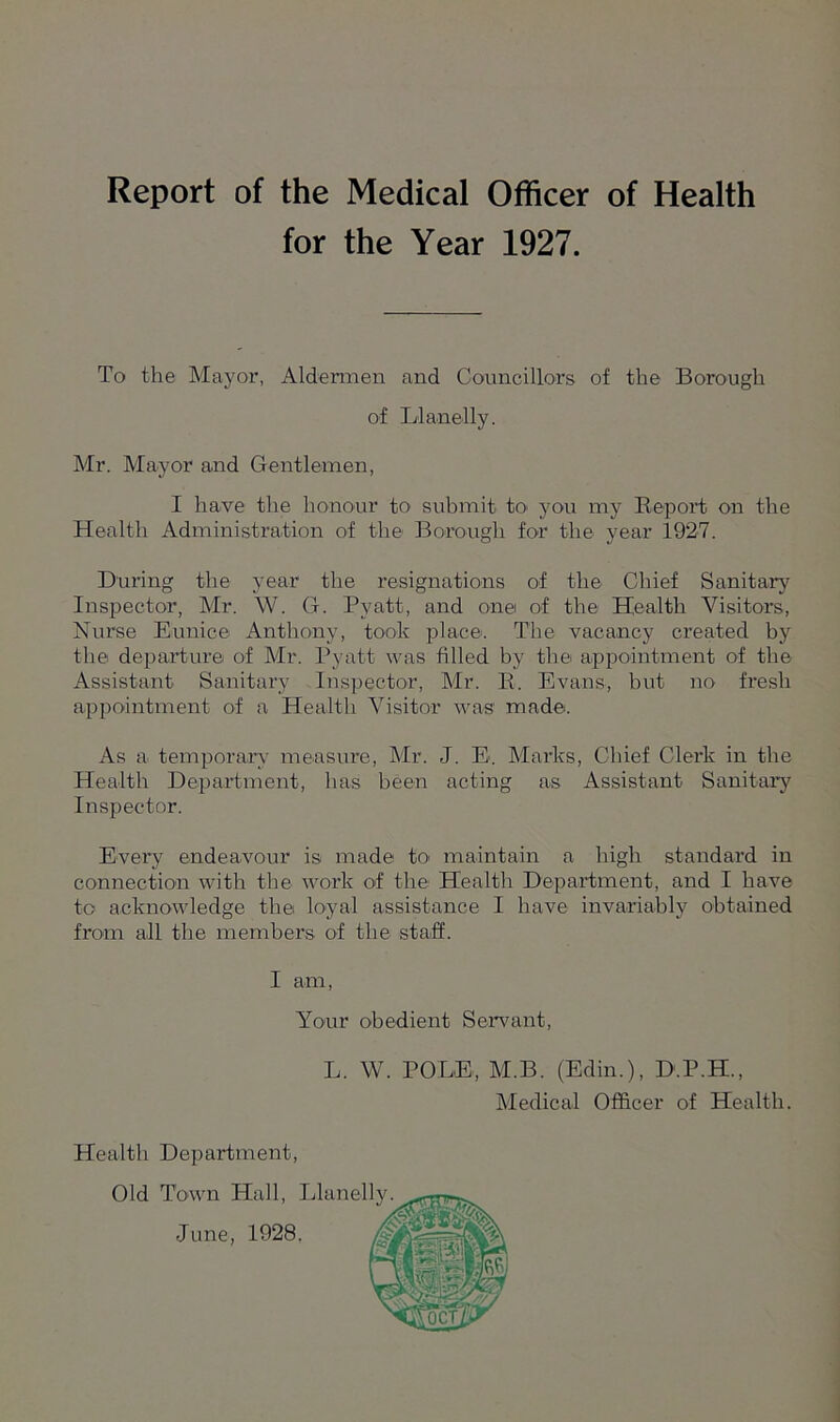 Report of the Medical Officer of Health for the Year 1927. To the Mayor, Aldermen and Councillors of the Borough of Llanelly. Mr. Mayor and Gentlemen, I have the honour to submit to you my Beport on the Health Administration of the Borough for the year 1927. During the year the resignations of the Chief Sanitary Inspector, Mr. W. G. Pvatt, and one of the Health Visitors, Nurse Eunice Anthony, took place. The vacancy created by the departure of Mr. Pyatt was filled by the appointment of the Assistant Sanitary Inspector, Mr. E. Evans, but no fresh appointment of a Health Visitor was made. As a temporary measure, Mr. J. E. Marks, Chief Clerk in the Health Department, has been acting as Assistant Sanitary Inspector. Every endeavour is made to' maintain a high standai’d in connection with the work of the Health Department, and I have to acknowledge the loyal assistance I have invariably obtained from all the members of the staff. I am, Your obedient Servant, L. W. POLE, M.B. (Edin.), D.P.H., Medical Officer of Health. Health Department, Old Town Hall, June, 1928