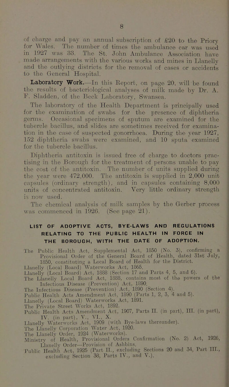 of charge and pay an annual subscription of £20 to the Priory for Wales. The number of times the ambulance car was used in 1927 was 33. The St. John Ambulance Association have made arrangements with the various works and mines in Llanelly and the outlying districts for the removal of cases or accidents to the General Hospital. Laboratory Work.—In this Report, on page 20, will be found the results of bacteriological analyses of milk made by Dr. A. F. Sladden, of the Beck Laboratory, Swansea. The laboratory of the Health Depai’tment is principally used for the examination of swabs for the presence of diphtheria germs. Occasional specimens of sputum are examined for the tubercle bacillus, and slides are sometimes received for examina- tion in the case of suspected gonorrhoea. During the year 1927, 152 diphtheria swabs were examined, and 10 sputa examined for the tubercle bacillus. Diphtheria antitoxin is issued free of charge to doctors prac- tising in the Borough for the treatment of persons unable to pay the cost of the antitoxin. The number of units supplied during the year were 472,000. The antitoxin is supplied in 2,000 unit capsules (ordinary strength), and in capsules containing 8,000 units of concentrated antitoxin. Very little ordinary strength is now used. The chemical analysis of milk samples by the Gerber process was commenced in 1926. (Seepage 21). LIST OF ADOPTIVE ACTS, BYE-LAWS AND REGULATIONS RELATING TO THE PUBLIC HEALTH IN FORCE IN THE BOROUGH, WITH THE DATE OF ADOPTION. The Public Health Act, Supplemental Act, 1850 (No. 3), confirming a Provisional Order of the General Board of Health, dated 31st July, 1850, constituting a Local Board of Health for the District. Llanelly (Local Board) Waterworks Act, 1865. Llanelly (Local Board) Act, 1888 (Section 17 and Parts 4, 5, and 6). The Llanelly Local Board Act, 1888, contains most of the powers of the Infectious Disease (Prevention) Act, 1890. The Infectious Disease (Prevention) Act, 1890 (Section 4). Public Health Acts Amendment Act, 1890 (Parts 1, 2, 3, 4 and 5). Llanelly (Local Board) Waterworks Act, 1891. The Private Street Works Act, 1892. Public Health Acts Amendment Act, 1907, Parts II. (in part), III. (in part), IY. (in part), V., VI., X. Llanelly Waterworks Act, 1909 (with Bye-laws thereunder). The Llanelly Corporation Water Act, 1920. The Llanelly Order, 1924 (Waterworks). Ministry of Health, Provisional Orders Confirmation (No. 2) Act, 1926, Llanelly Order—Provision of Ashbins. Public Health Act, 1925 (Part II., excluding Sections 20 and 34, Part III., excluding Section 38, Parts IV., and V.).