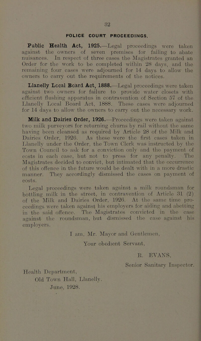 POLICE COURT PROCEEDINGS. Public Health Act, 1925.—Legal proceedings were taken against the owners of seven premises for failing to abate nuisances. In respect of three cases’ the Magistrates granted an Order for the work to be completed within 28 days, and the remaining four cases were adjourned for 14 days to allow the owners to carry out the requirements of the notices. Llanelly Local Beard Act, 1888.—Legal proceedings were taken against two- owners for failure to provide water closets with efficient flushing apparatus in contravention of Section 57 of the Llanelly Local Board Act, 1888. These cases were adjourned for 14 days to allow the owners to carry out the necessary work. Milk and Dairies Order, 1926.—Proceedings were taken against two milk purveyors for returning churns by rail without the same having been cleansed as required by Article 28 of the Milk and Dairies Order, 1926. As these were the first cases taken in Llanelly under the Order, the Town Clerk was instructed by the Town Council to ask for a conviction only and the payment of costs in each case, but not to press for any penalty. The Magistrates decided to convict, but intimated that the occurrence of this offence in the future would be dealt with in a more drastic manner. They accordingly dismissed the cases on payment of costs. Legal proceedings were taken against a milk roundsman for bottling milk in the street, in contravention of Article 31 (2) of the Milk and Dairies Order, 1926. At the same time pro- ceedings were taken against his employers for aiding and abetting in the said offence. The Magistrates convicted in the case against the roundsman, but dismissed the case against his employers. I am, Mr. Mayor and Gentlemen, Your obedient Servant, Health Department, Old Town Hall, Llanelly. June, 1928. R. EVANS, Senior Sanitary Inspector.