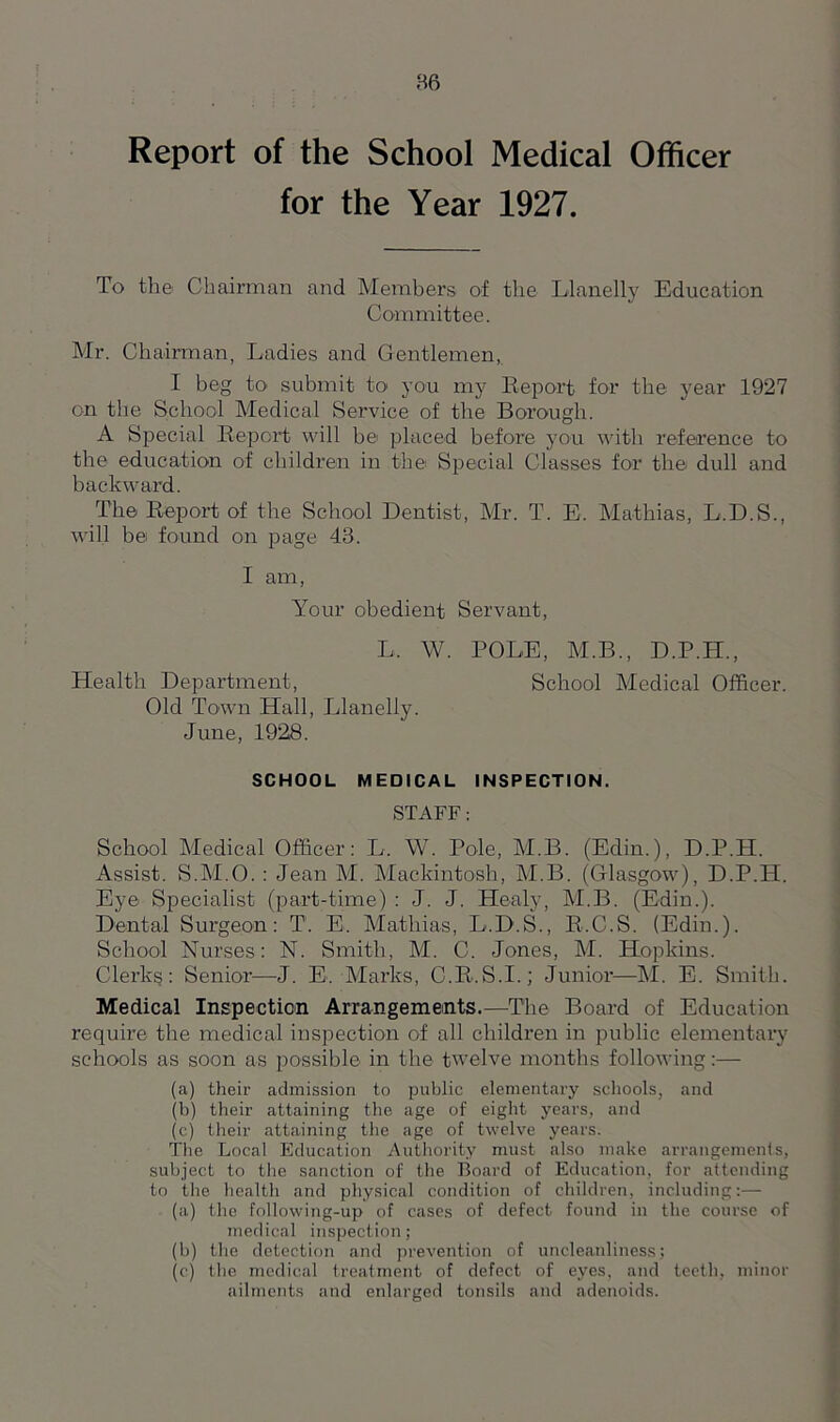 Report of the School Medical Officer for the Year 1927. To the Chairman and Members of the Llanelly Education Committee. Mr. Chairman, Ladies and Gentlemen, I beg to submit to* you my Report for the year 1927 on the School Medical Service of the Borough. A Special Report will be1 placed before you with reference to the education of children in the Special Classes for the dull and backward. The Report of the School Dentist, Mr. T. E. Mathias, L.D.S., will be found on page 43. I am, Your obedient Servant, L. W. POLE, M.B., D.P.H., Health Department, School Medical Officer. Old Town Hall, Llanelly. June, 1928. SCHOOL MEDICAL INSPECTION. STAFF: School Medical Officer: L. W. Pole, M.B. (Edin.), D.P.H. Assist. S.M.O. : Jean M. Mackintosh, M.B. (Glasgow), D.P.H. Eye Specialist (part-time) : J. J. Healy, M.B. (Edin.). Dental Surgeon: T1. E. Mathias, L.D.S., R.C.S. (Edin.). School Nurses: N. Smith, M. C. Jones, M. Hopkins. Clerks: Senior—J. E. Marks, C.R.S.I.; Junior—M. E. Smith. Medical Inspection Arrangements.—The Board of Education require the medical inspection of all children in public elementary schools as soon as possible in the twelve months following:— (a) their admission to public elementary schools, and (b) their attaining the age of eight years, and (c) their attaining the age of twelve years. The Local Education Authority must also make arrangements, subject to the sanction of the Board of Education, for attending to the health and physical condition of children, including:— (a) the following-up of cases of defect found in the course of medical inspection; (b) the detection and prevention of uncleanliness; (c) the medical treatment of defect of eyes, and teeth, minor ailments and enlarged tonsils and adenoids.