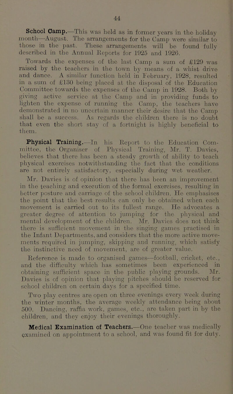 School Camp.—This was held as in former years in the holiday month—August. The arrangements for the Camp were similar to those in the past. These arrangements will be found fully described in the Annual Reports for 1925 and 1920. Towards the expenses of the last Camp a sum of £129 was raised by the teachers in the town by means of a whist drive and dance. A similar function held in February, 1928, resulted in a sum of £130 being placed at the disposal of the Education Committee towards the expenses of the Camp in 1928. Both by giving active service at the Camp and in providing funds to lighten the expense of running the Camp, the teachers have demonstrated in no uncertain manner their desire that the Camp shall be a success. As regards the children there is no doubt that even the short stay of a fortnight is highly beneficial to them. Physical Training.—In his Report to the Education Com- mittee, the Organiser of Physical Training, Mr. T. Davies, believes that there has been a steady growth of ability to teach physical exercises notwithstanding the fact that the conditions are not entirely satisfactory, especially during wet weather. Mr. Davies is of opinion that there has been an improvement in the teaching and execution of the formal exercises, resulting in better posture and carriage of the school children. He emphasises the point that the best results can only be obtained when each movement is carried out to its fullest range. He advocates a greater degree of attention to jumping for the physical and mental development of the children. Mr. Davies does not think there is sufficient movement in the singing games practised in the Infant Departments, and considers that the more active move- ments required in jumping, skipping and running, which satisfy the instinctive need of movement, are of greater value. Reference is made to organised games—football, cricket, etc., and the difficulty which has sometimes been experienced in obtaining sufficient space in the public playing grounds. Mr. Davies is of opinion that playing pitches should be reserved for school children on certain days for a specified time. Two play centres are open on three evenings every week during the winter months, the average weekly attendance being about 500. Dancing, raffia work, games, etc., are taken part in by the children, and they enjoy their evenings thoroughly. Medical Examination of Teachers.—One teacher was medically examined on appointment to a school, and was found fit for duty.