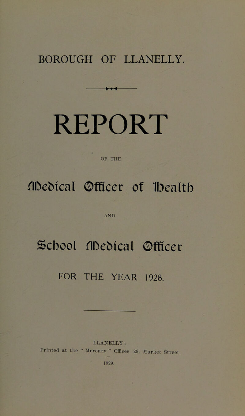 REPORT OF THE flhebtcal ©fftcer of Ibealtb AND School flbebtcal ©fftcei FOR THE YEAR 1928. LLANELLY: Printed at the “ Mercury ” Offices 28. Market Street. 1929,