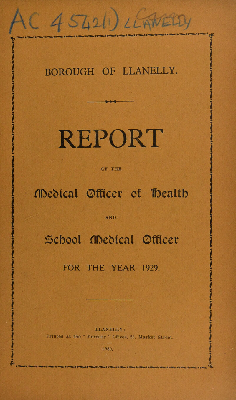 BOROUGH OF LLANELLY. REPORT OF THE fllbeblcal ©fftcer of Ibealtb AND School fllbeblcal ©fficer FOR THE YEAR 1929. LLANELLY: Printed at the “ Mercury ” Offices, 28, Market Street.