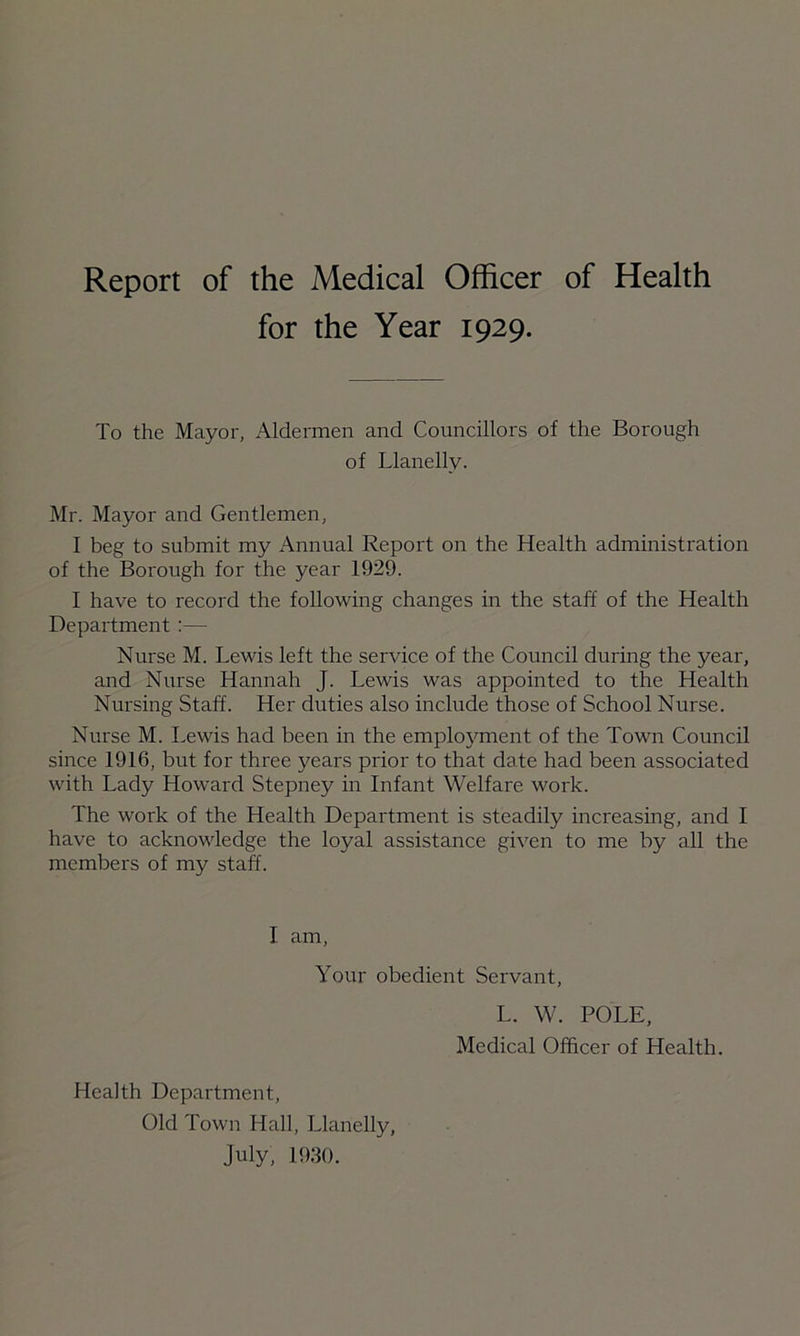 for the Year 1929. To the Mayor, Aldermen and Councillors of the Borough of Llanelly. Mr. Mayor and Gentlemen, I beg to submit my Annual Report on the Health administration of the Borough for the year 1929. I have to record the following changes in the staff of the Health Department :— Nurse M. Lewis left the service of the Council during the year, and Nurse Hannah J. Lewis was appointed to the Health Nursing Staff. Her duties also include those of School Nurse. Nurse M. Lewis had been in the employment of the Town Council since 1916, but for three years prior to that date had been associated with Lady Howard Stepney in Infant Welfare work. The work of the Health Department is steadily increasing, and I have to acknowledge the loyal assistance given to me by all the members of my staff. I am, Your obedient Servant, L. W. POLE, Medical Officer of Health. Health Department, Old Town Hall, Llanelly, July, 1930.