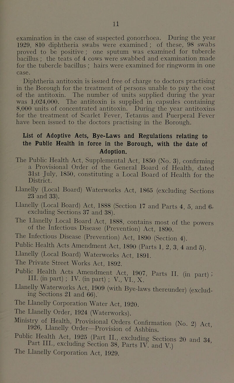 examination in the case of suspected gonorrhoea. During the year 1929, 810 diphtheria swabs were examined ; of these, 98 swabs proved to be positive ; one sputum was examined for tubercle bacillus ; the teats of 4 cows were swabbed and examination made for the tubercle bacillus ; hairs were examined for ringworm in one case. Diphtheria antitoxin is issued free of charge to doctors practising in the Borough for the treatment of persons unable to pay the cost of the antitoxin. The number of units supplied during the year was 1,024,000. The antitoxin is supplied in capsules containing 8,000 units of concentrated antitoxin. During the year antitoxins for the treatment of Scarlet Fever, Tetanus and Puerperal Fever have been issued to the doctors practising in the Borough. List of Adoptive Acts, Bye-Laws and Regulations relating to the Public Health in force in the Borough, with the date of Adoption. The Public Health Act, Supplemental Act, 1850 (No. 3), confirming a Provisional Order of the General Board of Health, dated 31st July, 1850, constituting a Local Board of Health for the District. Llanelly (Local Board) Waterworks Act, 1865 (excluding Sections 23 and 33). Llanelly (Local Board) Act, 1888 (Section 17 and Parts 4, 5, and 6, excluding Sections 37 and 38). The Llanelly Local Board Act, 1888, contains most of the powers of the Infectious Disease (Prevention) Act, 1890. The Infectious Disease (Prevention) Act, 1890 (Section 4). Public Health Acts Amendment Act, 1890 (Parts 1, 2, 3, 4 and 5). Llanelly (Local Board) Waterworks Act, 1891. The Private Street Works Act, 1892. Public Health Acts Amendment Act, 1907, Parts II. (in part) III. (in part) ; IV. (in part) ; V., VI., X. 1 Llanelly Waterworks Act, 1909 (with Bye-laws thereunder) (exclud- ing Sections 21 and 66). The Llanelly Corporation Water Act, 1920. The Llanelly Order, 1924 (Waterworks). (No. 2) Act, Ministiy of Health, Provisional Orders Confirmation 1926, Llanelly Order—Provision of Ashbins. PubliC T,a,rh AT ,1925 <Part u- excluding Sections 20 and 34 1 art IIP, excluding Section 38, Parts IV. and V.) The Llanelly Corporation Act, 1929.