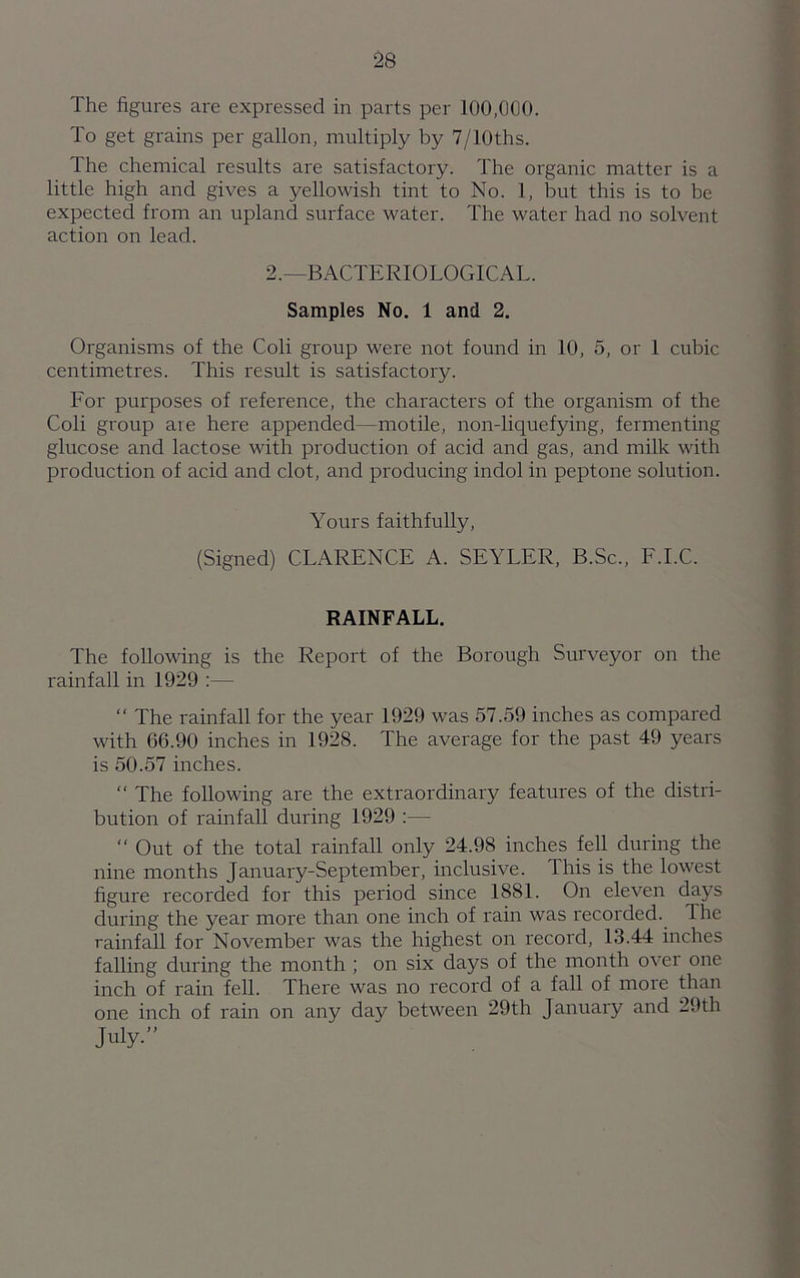 The figures are expressed in parts per 100,000. To get grains per gallon, multiply by 7/10ths. The chemical results are satisfactory. The organic matter is a little high and gives a yellowish tint to No. 1, but this is to be expected from an upland surface water. The water had no solvent action on lead. 2.—BACTERIOLOGICAL. Samples No. 1 and 2. Organisms of the Coli group were not found in 10, 5, or 1 cubic centimetres. This result is satisfactory. For purposes of reference, the characters of the organism of the Coli group are here appended—motile, non-liquefying, fermenting glucose and lactose with production of acid and gas, and milk with production of acid and clot, and producing indol in peptone solution. Yours faithfully, (Signed) CLARENCE A. SEYLER, B.Sc., F.I.C. RAINFALL. The following is the Report of the Borough Surveyor on the rainfall in 1929 :—  The rainfall for the year 1929 was 57.59 inches as compared with 66.90 inches in 1928. The average for the past 49 years is 50.57 inches. “ The following are the extraordinary features of the distri- bution of rainfall during 1929 :— “ Out of the total rainfall only 24.98 inches fell during the nine months January-September, inclusive. This is the lowest figure recorded for this period since 1881. On eleven days during the year more than one inch of rain was recorded. The rainfall for November was the highest on record, 13.44 inches falling during the month ; on six days of the month over one inch of rain fell. There was no record of a fall of more than one inch of rain on any day between 29th January and 29th July.”