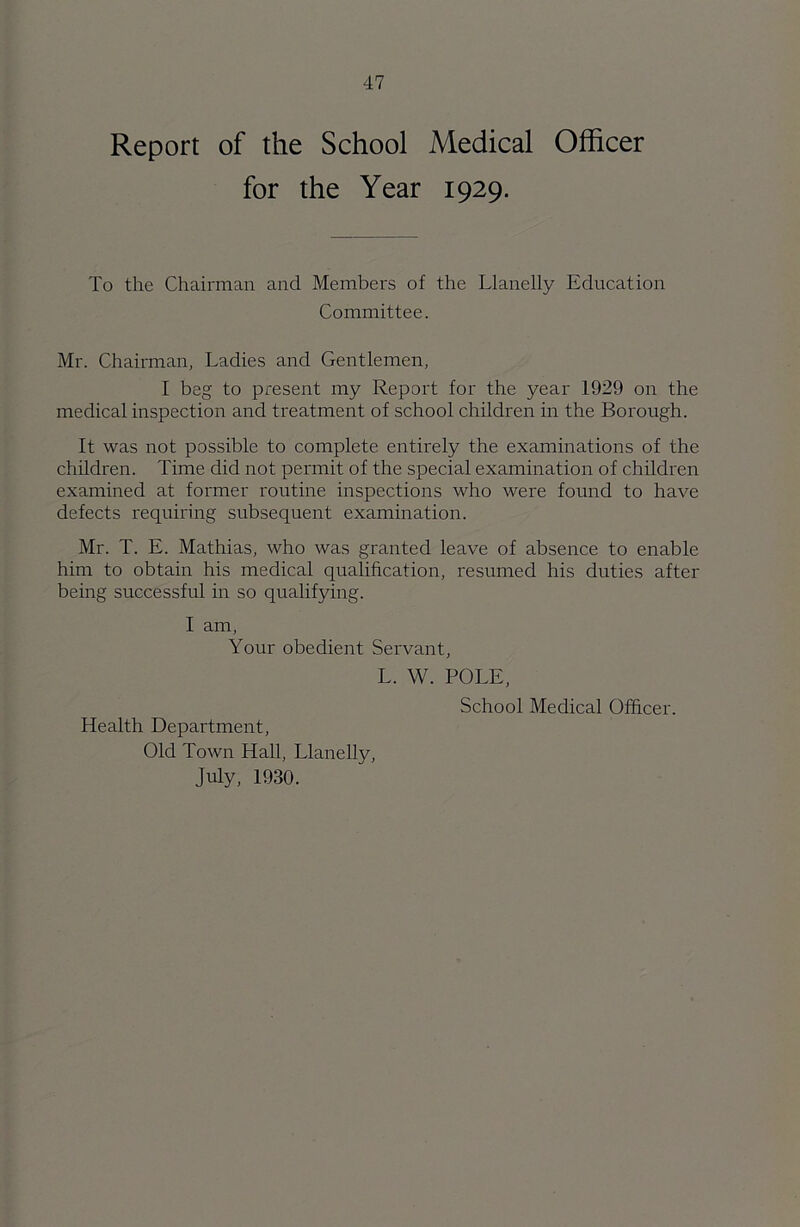 Report of the School Medical Officer for the Year 1929. To the Chairman and Members of the Llanelly Education Committee. Mr. Chairman, Ladies and Gentlemen, I beg to present my Report for the year 1929 on the medical inspection and treatment of school children in the Borough. It was not possible to complete entirely the examinations of the children. Time did not permit of the special examination of children examined at former routine inspections who were found to have defects requiring subsequent examination. Mr. T. E. Mathias, who was granted leave of absence to enable him to obtain his medical qualification, resumed his duties after being successful in so qualifying. I am, Your obedient Servant, Health Department, Old Town Hall, Llanelly, July, 1930. L. W. POLE, School Medical Officer.