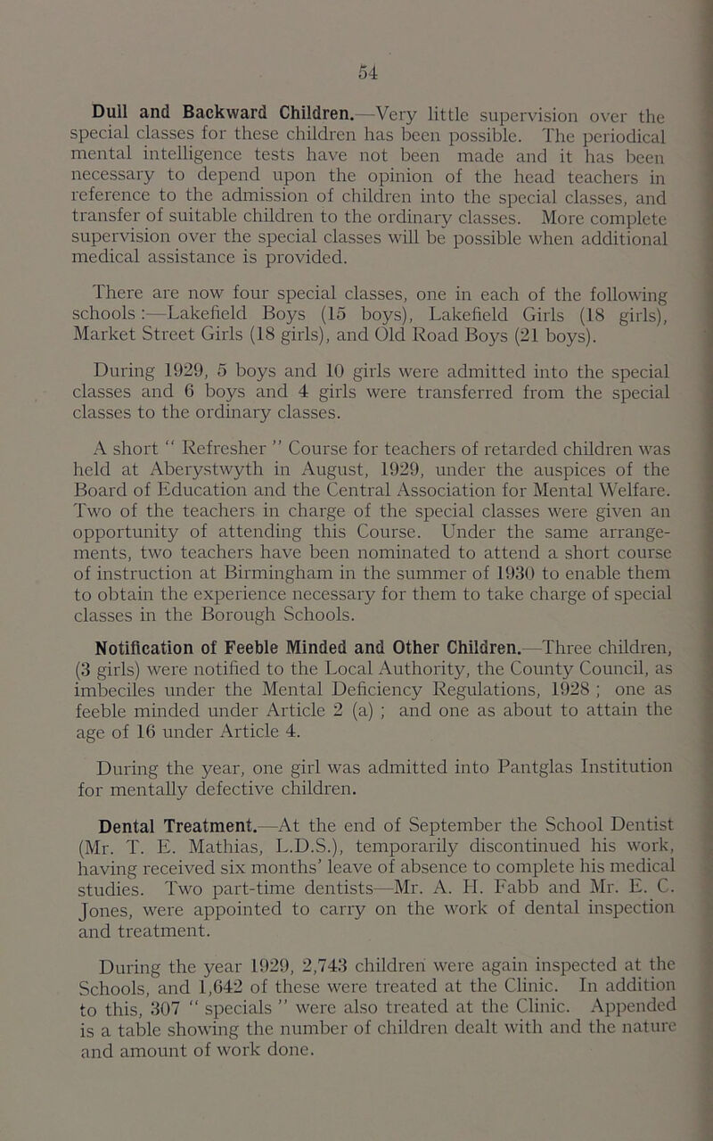 Dull and Backward Children.—Very little supervision over the special classes for these children has been possible. The periodical mental intelligence tests have not been made and it has been necessary to depend upon the opinion of the head teachers in reference to the admission of children into the special classes, and transfer of suitable children to the ordinary classes. More complete supervision over the special classes will be possible when additional medical assistance is provided. There are now four special classes, one in each of the following schools:—Lakefield Boys (15 boys), Lakefield Girls (18 girls), Market Street Girls (18 girls), and Old Road Boys (21 boys). During 1929, 5 boys and 10 girls were admitted into the special classes and 6 boys and 4 girls were transferred from the special classes to the ordinary classes. A short “ Refresher ” Course for teachers of retarded children was held at Aberystwyth in August, 1929, under the auspices of the Board of Education and the Central Association for Mental Welfare. Two of the teachers in charge of the special classes were given an opportunity of attending this Course. Under the same arrange- ments, two teachers have been nominated to attend a short course of instruction at Birmingham in the summer of 1930 to enable them to obtain the experience necessary for them to take charge of special classes in the Borough Schools. Notification of Feeble Minded and Other Children. —Three children, (3 girls) were notified to the Local Authority, the County Council, as imbeciles under the Mental Deficiency Regulations, 1928 ; one as feeble minded under Article 2 (a) ; and one as about to attain the age of 1G under Article 4. During the year, one girl was admitted into Pantglas Institution for mentally defective children. Dental Treatment.—At the end of September the School Dentist (Mr. T. E. Mathias, L.D.S.), temporarily discontinued his work, having received six months’ leave of absence to complete his medical studies. Two part-time dentists—Mr. A. H. Fabb and Mr. E. C. Jones, were appointed to carry on the work of dental inspection and treatment. During the year 1929, 2,743 children were again inspected at the Schools, and 1,642 of these were treated at the Clinic. In addition to this, 307 “ specials ” were also treated at the Clinic. Appended is a table showing the number of children dealt with and the nature and amount of work done.