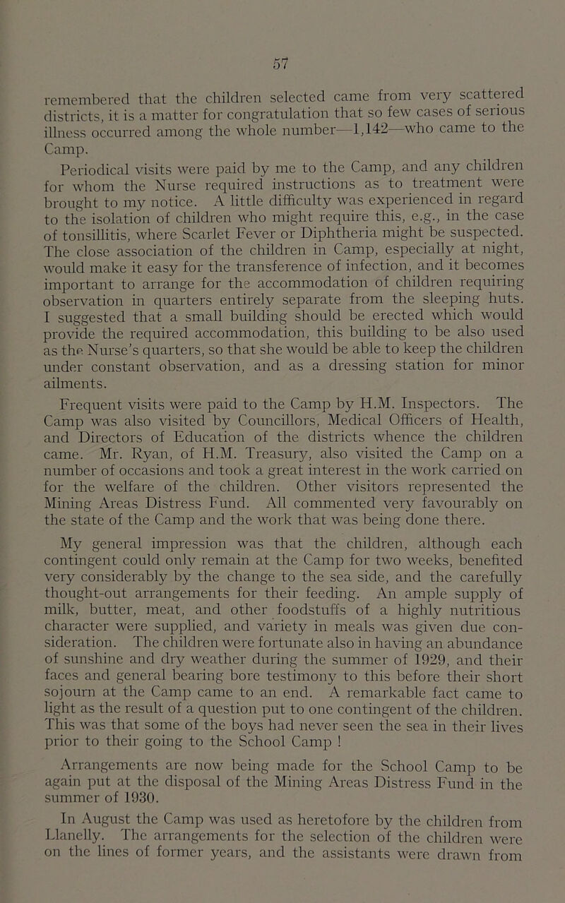 remembered that the children selected came from very scattered districts, it is a matter for congratulation that so few cases of serious illness occurred among the whole number—1,142—who came to the Camp. Periodical visits were paid by me to the Camp, and any children for whom the Nurse required instructions as to treatment were brought to my notice. A little difficulty was experienced in regard to the isolation of children who might require this, e.g., in the case of tonsillitis, where Scarlet Fever or Diphtheria might be suspected. The close association of the children in Camp, especially at night, would make it easy for the transference of infection, and it becomes important to arrange for the accommodation of children requiring observation in quarters entirely separate from the sleeping huts. I suggested that a small building should be erected which would provide the required accommodation, this building to be also used as the Nurse’s quarters, so that she would be able to keep the children under constant observation, and as a dressing station for minor ailments. Frequent visits were paid to the Camp by H.M. Inspectors. The Camp was also visited by Councillors, Medical Officers of Health, and Directors of Education of the districts whence the children came. Mr. Ryan, of H.M. Treasur}/, also visited the Camp on a number of occasions and took a great interest in the work carried on for the welfare of the children. Other visitors represented the Mining Areas Distress Fund. All commented very favourably on the state of the Camp and the work that was being done there. My general impression was that the children, although each contingent could only remain at the Camp for two weeks, benefited very considerably by the change to the sea side, and the carefully thought-out arrangements for their feeding. An ample supply of milk, butter, meat, and other foodstuffs of a highly nutritious character were supplied, and variety in meals was given due con- sideration. The children were fortunate also in having an abundance of sunshine and dry weather during the summer of 1929, and their faces and general bearing bore testimony to this before their short sojourn at the Camp came to an end. A remarkable fact came to light as the result of a question put to one contingent of the children. This was that some of the boys had never seen the sea in their lives prior to their going to the School Camp ! Arrangements are now being made for the School Camp to be again put at the disposal of the Mining Areas Distress Fund in the summer of 1930. In August the Camp was used as heretofore by the children from Llanelly. The arrangements for the selection of the children were on the lines of former years, and the assistants were drawn from