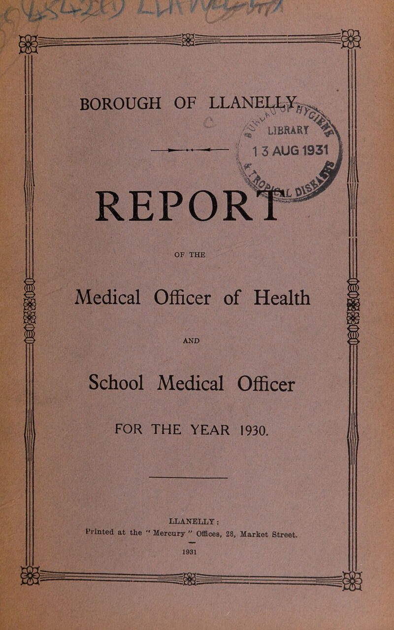 ■ns LIBRARY ^ | 13 AUG 1931 vX REPORt OF THE Medical Officer of Health AND School Medical Officer FOR THE YEAR 1930. LLANELLY: Printed at the  Mercury  Offices, 28, Market Street. 1931