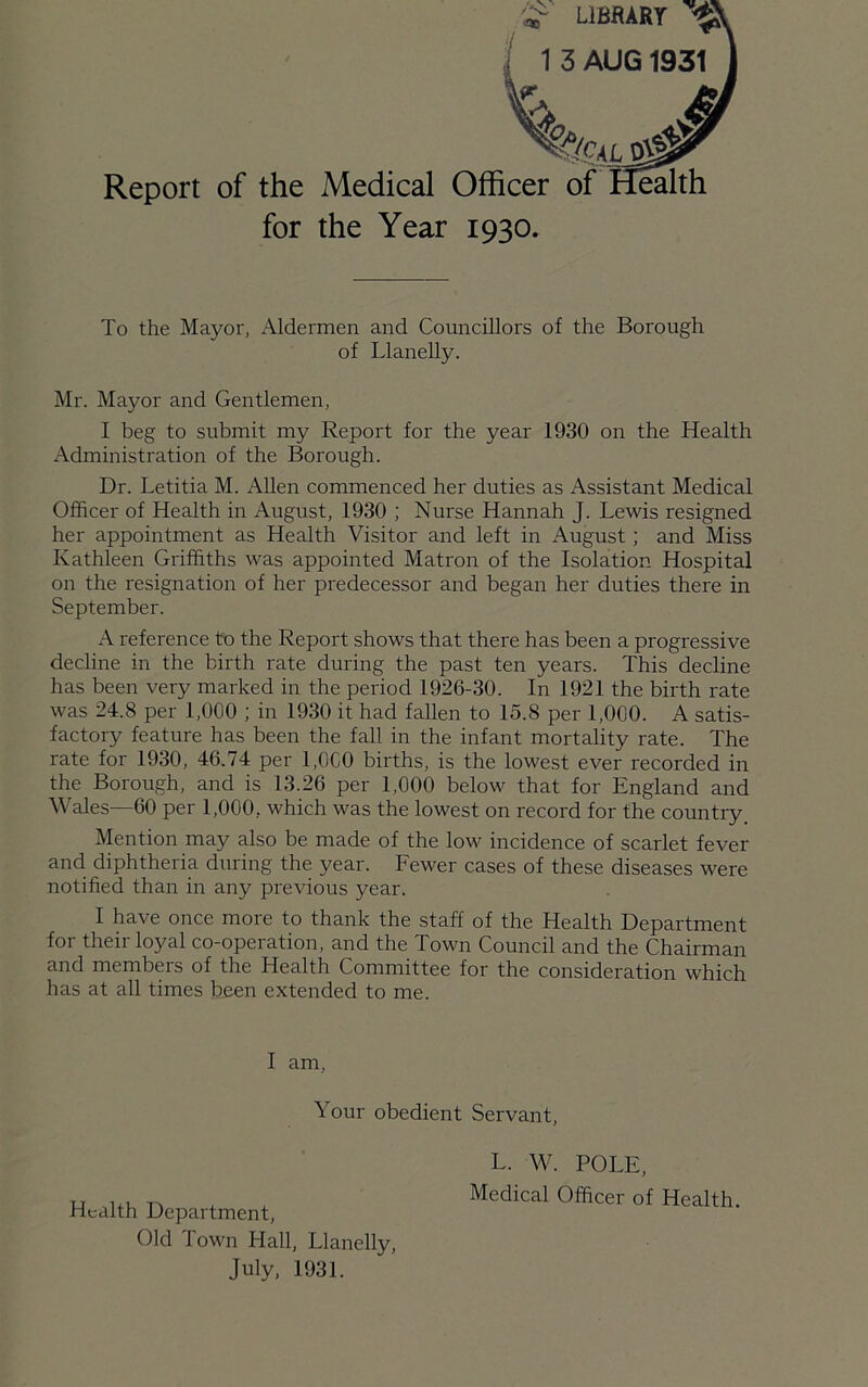 Report of the Medical OffL__ _ for the Year 1930. To the Mayor, Aldermen and Councillors of the Borough of Llanelly. Mr. Mayor and Gentlemen, I beg to submit my Report for the year 1930 on the Health Administration of the Borough. Dr. Letitia M. Allen commenced her duties as Assistant Medical Officer of Health in August, 1930 ; Nurse Hannah J. Lewis resigned her appointment as Health Visitor and left in August; and Miss Kathleen Griffiths was appointed Matron of the Isolation Hospital on the resignation of her predecessor and began her duties there in September. A reference to the Report shows that there has been a progressive decline in the birth rate during the past ten years. This decline has been very marked in the period 1926-30. In 1921 the birth rate was 24.8 per 1,000 ; in 1930 it had fallen to 15.8 per 1,000. A satis- factory feature has been the fall in the infant mortality rate. The rate for 1930, 46.74 per 1,000 births, is the lowest ever recorded in the Borough, and is 13.26 per 1,000 below that for England and Wales—60 per 1,000, which was the lowest on record for the country Mention may also be made of the low incidence of scarlet fever and diphtheria during the year. Fewer cases of these diseases were notified than in any previous year. I have once more to thank the staff of the Health Department for their loyal co-operation, and the Town Council and the Chairman and members of the Health Committee for the consideration which has at all times been extended to me. I am. Your obedient Servant, Health Department, Old Town Hall, Llanelly July, 1931. L. W. POLE, Medical Officer of Health.