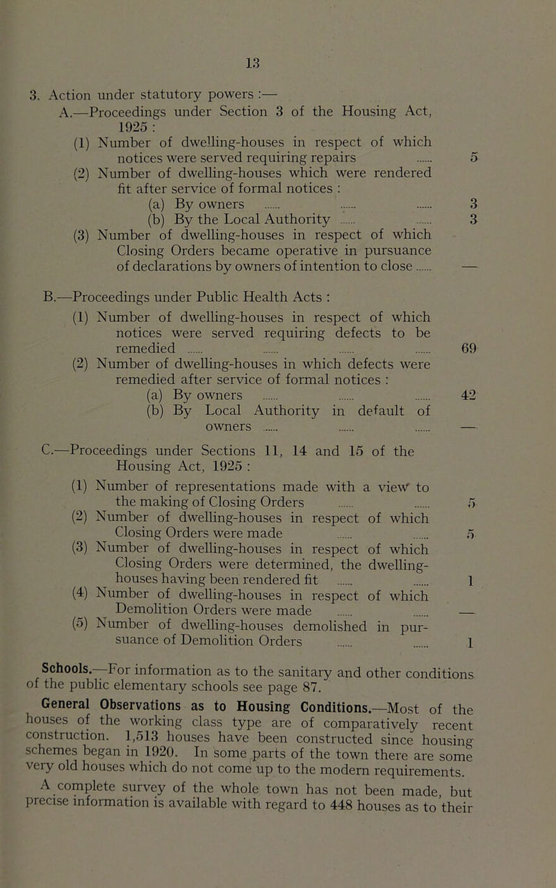 3. Action under statutory powers :— A.—Proceedings under Section 3 of the Housing Act, 1925 : (1) Number of dwelling-houses in respect of which notices were served requiring repairs 5 (2) Number of dwelling-houses which were rendered fit after service of formal notices : (a) By owners ...... 3 (b) By the Local Authority 3 (3) Number of dwelling-houses in respect of which Closing Orders became operative in pursuance of declarations by owners of intention to close — B.—Proceedings under Public Health Acts : (1) Number of dwelling-houses in respect of which notices were served requiring defects to be remedied 69 (2) Number of dwelling-houses in which defects were remedied after service of formal notices : (a) By owners 42 (b) By Local Authority in default of owners C.—Proceedings under Sections 11, 14 and 15 of the Housing Act, 1925 : (1) Number of representations made with a view to the making of Closing Orders 5 (2) Number of dwelling-houses in respect of which Closing Orders were made 5 (3) Number of dwelling-houses in respect of which Closing Orders were determined, the dwelling- houses having been rendered fit 1 (4) Number of dwelling-houses in respect of which Demolition Orders were made — (5) Number of dwelling-houses demolished in pur- suance of Demolition Orders 1 Schools—For information as to the sanitary and other conditions of the public elementary schools see page 87. General Observations as to Housing Conditions.—Most of the houses of the working class type are of comparatively recent construction. 1,513 houses have been constructed since housing schemes began in 1920. In some parts of the town there are some very old houses which do not come up to the modern requirements. A complete survey of the whole town has not been made, but precise information is available with regard to 448 houses as to their