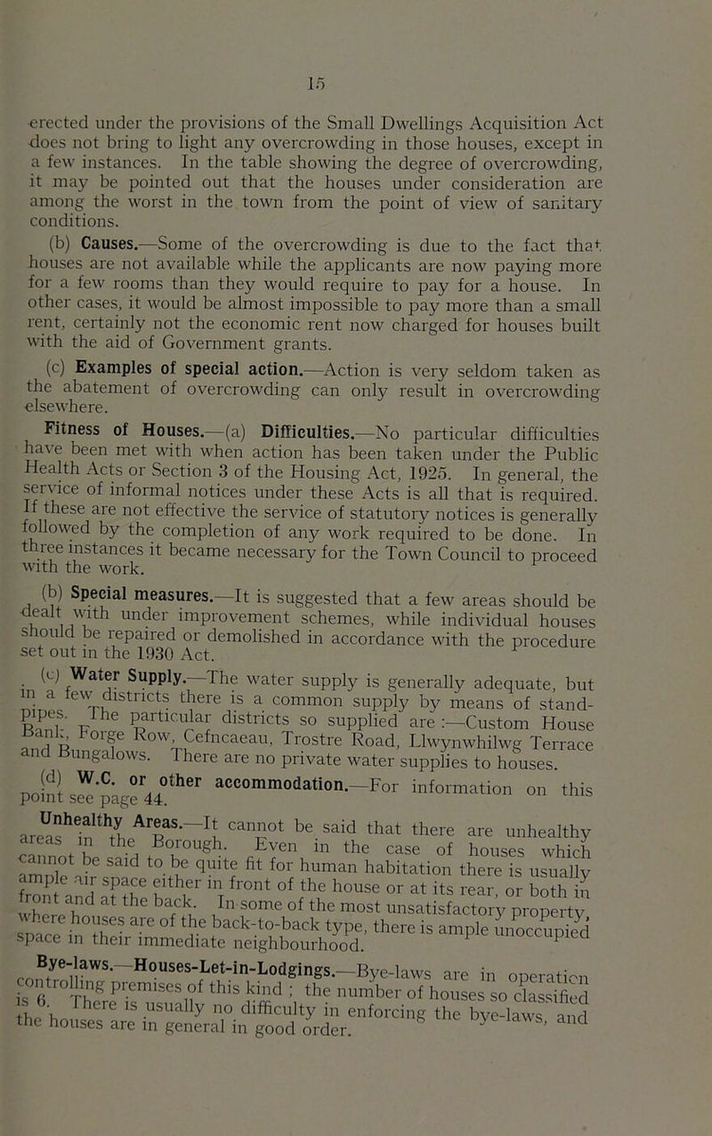 erected under the provisions of the Small Dwellings Acquisition Act ■does not bring to light any overcrowding in those houses, except in a few instances. In the table showing the degree of overcrowding, it may be pointed out that the houses under consideration are among the worst in the town from the point of view of sanitary conditions. (b) Causes.—Some of the overcrowding is due to the fact that houses are not available while the applicants are now paying more for a few rooms than they would require to pay for a house. In other cases, it would be almost impossible to pay more than a small rent, certainly not the economic rent now charged for houses built with the aid of Government grants. (c) Examples of special action.—Action is very seldom taken as the abatement of overcrowding can only result in overcrowding elsewhere. Fitness of Houses.—(a) Difficulties.—No particular difficulties ha\e been met with when action has been taken under the Public Health Acts or Section 3 of the Housing Act, 1925. In general, the service of informal notices under these Acts is all that is required. If these are not effective the service of statutory notices is generally followed by the completion of any work required to be done. In t nee instances it became necessary for the Town Council to proceed with the work. !b) Special measures.—It is suggested that a few areas should be n m u Under imProvement schemes, while individual houses s on cl be repaired or demolished in accordance with the procedure set out in the 1930 Act. y Bye-laws.—Housec-T.Pt.in-T td_ , the houses are in general in good order.