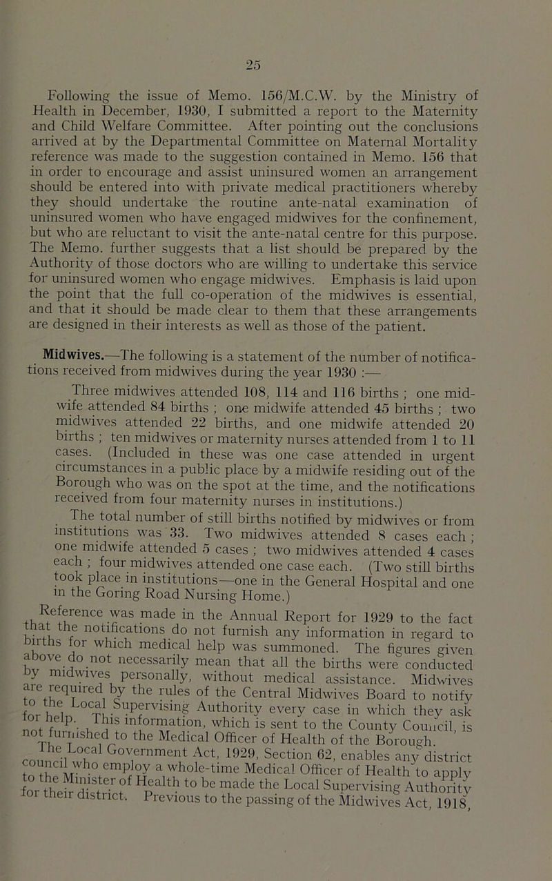 Following the issue of Memo. 156/M.C.W. by the Ministry of Health in December, 1930, I submitted a report to the Maternity and Child Welfare Committee. After pointing out the conclusions arrived at by the Departmental Committee on Maternal Mortality reference was made to the suggestion contained in Memo. 156 that in order to encourage and assist uninsured women an arrangement should be entered into with private medical practitioners whereby they should undertake the routine ante-natal examination of uninsured women who have engaged midwives for the confinement, but who are reluctant to visit the ante-natal centre for this purpose. The Memo, further suggests that a list should be prepared by the Authority of those doctors who are willing to undertake this service for uninsured women who engage midwives. Emphasis is laid upon the point that the full co-operation of the midwives is essential, and that it should be made clear to them that these arrangements are designed in their interests as well as those of the patient. Midwives.—-The following is a statement of the number of notifica- tions received from midwives during the year 1930 :— Three midwives attended 108, 114 and 116 births ; one mid- wife attended 84 births ; one midwife attended 45 births ; two midwives attended 22 births, and one midwife attended 20 births ; ten midwives or maternity nurses attended from 1 to 11 cases. (Included in these was one case attended in urgent circumstances in a public place by a midwife residing out of the Borough who was on the spot at the time, and the notifications received from four maternity nurses in institutions.) The total number of still births notified by midwives or from institutions was 33. Two midwives attended 8 cases each ; one midwife attended 5 cases ; two midwives attended 4 cases each ; four midwives attended one case each. (Two still births took place in institutions—one in the General Hospital and one in the Goring Road Nursing Home.) *e!fence ,^as made in the Annual Report for 1929 to the fact i • a*4 / nodfications do not furnish any information in regard to du tlrs tor which medical help was summoned. The figures given aro\e onot necessarily mean that all the births were conducted y mi vncs personally, without medical assistance. Midwives are reqmred by the rules of the Central Midwives Board to notify fnA i Loca SuP<rrvislng Authority every case in which they ask P' ,F1)ls ^formation, which is sent to the County Council is not furrnshed t° the Medical Officer of Health of the Borough council wS GTrnmenlt ^Ct: 1929> Action 62, enables any district to h?m,uy a whole-tune Medical Officer of Healths apply fnrH M’r1S+ter °f Health to be made the Local Supervising Authority for their district. Previous to the passing of the Midwives Act 1<)18