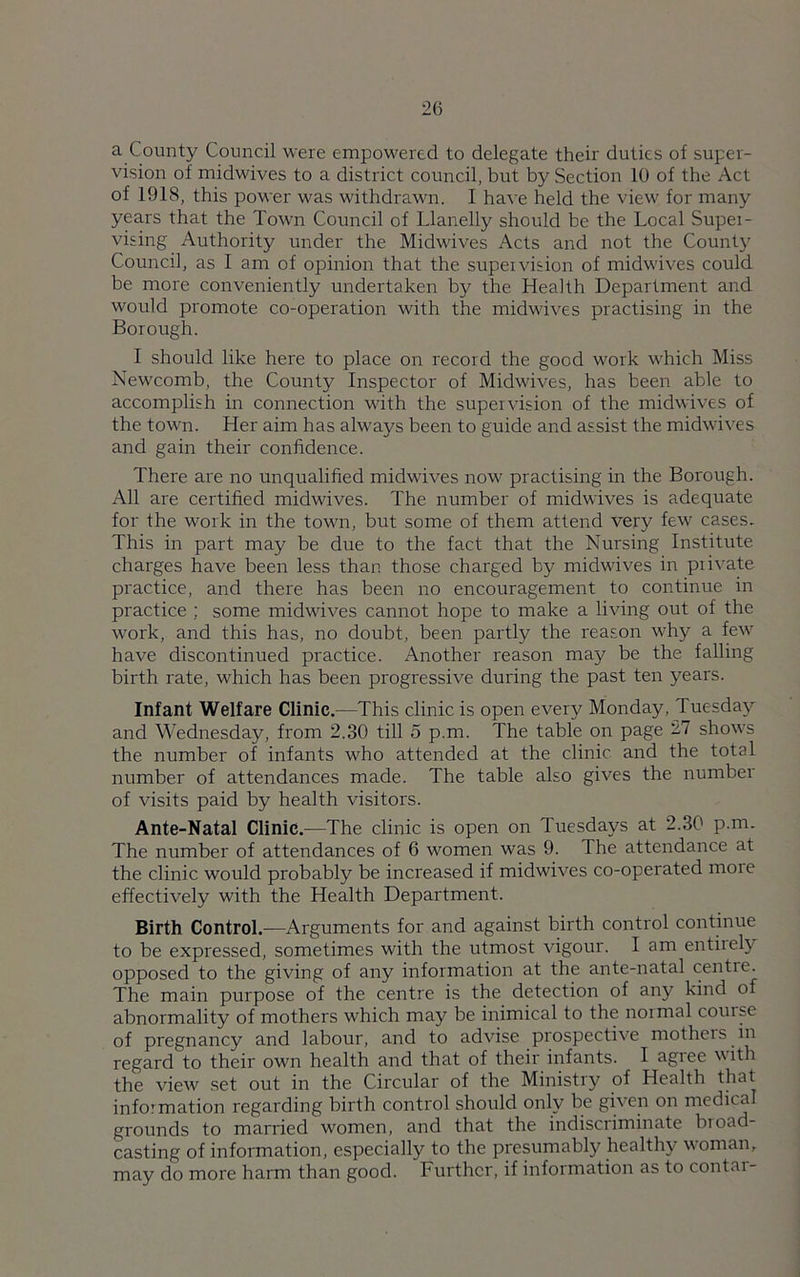 a County Council were empowered to delegate their duties of super- vision of midwives to a district council, but by Section 10 of the Act of 191S, this power was withdrawn. I have held the view for many years that the Town Council of Llanelly should be the Local Supei- vising Authority under the Midwives Acts and not the Count}' Council, as I am of opinion that the supeivision of midwives could be more conveniently undertaken by the Health Department and would promote co-operation with the midwives practising in the Borough. I should like here to place on record the good work which Miss Newcomb, the County Inspector of Midwives, has been able to accomplish in connection with the supervision of the midwives of the town. Her aim has always been to guide and assist the midwives and gain their confidence. There are no unqualified midwives now practising in the Borough. All are certified midwives. The number of midwives is adequate for the work in the town, but some of them attend very few cases. This in part may be due to the fact that the Nursing Institute charges have been less than those charged by midwives in piivate practice, and there has been no encouragement to continue in practice ; some midwives cannot hope to make a living out of the work, and this has, no doubt, been partly the reason why a few have discontinued practice. Another reason may be the falling birth rate, which has been progressive during the past ten years. Infant Welfare Clinic.—This clinic is open every Monday, Tuesday and Wednesday, from 2.30 till 5 p.m. The table on page '^1 shows the number of infants who attended at the clinic and the total number of attendances made. The table also gives the number of visits paid by health visitors. Ante-Natal Clinic.—The clinic is open on Tuesdays at 2.30 p.m. The number of attendances of 6 women was 9. The attendance at the clinic would probably be increased if midwives co-operated moie effectively with the Health Department. Birth Control.—Arguments for and against birth control continue to be expressed, sometimes with the utmost vigour. I am entirely opposed to the giving of any information at the ante-natal centie. The main purpose of the centre is the detection of any kind of abnormality of mothers which may be inimical to the noimal course of pregnancy and labour, and to advise prospective mothers in regard to their own health and that of their infants. I agree with the view set out in the Circular of the Ministry of Health that information regarding birth control should only be given on medical grounds to married women, and that the indiscriminate broad- casting of information, especially to the presumably healthy woman, may do more harm than good. Further, if information as to contai-