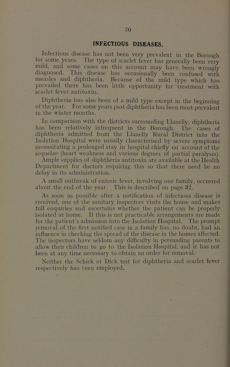 INFECTIOUS DISEASES. Infectious disease has not been very prevalent in the Borough for some years. Ihe type of scarlet fever has generally been very mild, and some cases on this account may have been wrongly diagnosed. This disease has occasionally been confused with measles and diphtheria. Because of the mild type which has prevailed there has been little opportunity for treatment with scarlet fever antitoxin. Diphtheria has also been of a mild type except in the beginning of the year. For some years past diphtheria has been most prevalent in the winter months. In comparison with the districts surrounding Llanelly, diphtheria has been relatively infrequent in the Borough. The cases of diphtheria admitted from the Llanelly Rural District into the Isolation Hospital were usually characterised by severe symptoms necessitating a prolonged stay in hospital chiefly on account of the sequelae (heart weakness and various degrees of partial paralysis). Ample supplies of diphtheria antitoxin are available at the Health Department for doctors requiring this so that there need be no delay in its administration. A small outbreak of enteric fever, involving one family, occurred about the end of the year. This is described on page 32. As soon as possible after a notification of infectious disease is received, one of the sanitary inspectors visits the house and makes full enquiries and ascertains whether the patient can be properly isolated at home. If this is not practicable arrangements are made for the patient’s admission into the Isolation Hospital. The prompt removal of the first notified case in a family has, no doubt, had an influence in checking the spread of the disease in the homes affected. The inspectors have seldom any difficulty in persuading parents to allow their children to go to the Isolation Hospital, and it has not been at any time necessary to obtain an order for removal. Neither the Schick or Dick test for diphtheria and scarlet fever respectively has been employed.