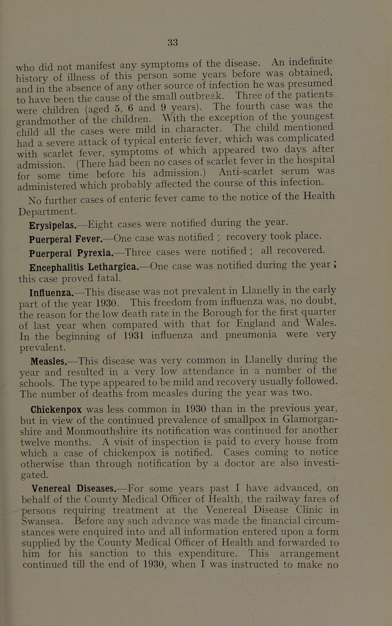 who did not manifest any symptoms of the disease. An indefinite history of illness of this person some years before was obtained and in the absence of any other source of infection he was presumed to have been the cause of the small outbreak. Three of the patients were children (aged 5, 6 and 9 years). The fourth case was the grandmother of the children. With the exception of the youngest child all the cases were mild in character. The child mentioned had a severe attack of typical enteric fever, which was complicated with scarlet fever, symptoms of which appeared two days after admission. (There had been no cases of scarlet fever m the hospital for some time before his admission.) Anti-scarlet serum was administered which probably affected the course of this infection. No further cases of enteric fever came to the notice of the Health Department. Erysipelas.—Eight cases were notified during the year. Puerperal Fever.—One case was notified ; recovery took place. Puerperal Pyrexia.—Three cases were notified ; all recovered. Encephalitis Lethargica.—One case was notified during the year J this case proved fatal. Influenza.—This disease was not prevalent in Llanelly in the early part of the year 1930. This freedom from influenza was, no doubt, the reason for the low death rate in the Borough for the first quarter of last year when compared with that for England and Wales. In the beginning of 1931 influenza and pneumonia were very prevalent. Measles.—This disease was very common in Llanelly during the year and resulted in a very low attendance in a number of the schools. The type appeared to be mild and recovery usually followed. The number of deaths from measles during the year was two. Chickenpox was less common in 1930 than in the previous year, but in view of the continued prevalence of smallpox in Glamorgan- shire and Monmouthshire its notification was continued for another twelve months. A visit of inspection is paid to every house from which a case of chickenpox is notified. Cases coming to notice otherwise than through notification by a doctor are also investi- gated. Venereal Diseases.—For some years past I have advanced, on behalf of the County Medical Officer of Health, the railway fares of persons requiring treatment at the Venereal Disease Clinic in Swansea. Before any such advance was made the financial circum- stances were enquired into and all information entered upon a form supplied by the County Medical Officer of Health and forwarded to him for his sanction to this expenditure. This arrangement continued till the end of 1930, when I was instructed to make no