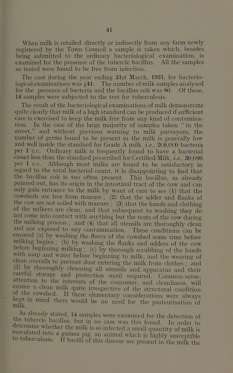 When milk is retailed directly or indirectly from any farm newly registered by the Town Council a sample is taken which, besides being submitted to the ordinary bacteriological examination, is examined for the presence of the tubercle bacillus. All the samples so tested were found to be free from infection. The cost during the year ending 31st March, 1931, for bacterio- logical examinations was £41. The number of milk samples analysed for the presence of bacteria and the bacillus coli was 80. Of these, 14 samples were subjected to the test for tuberculosis. The result of the bacteriological examinations of milk demonstrate quite clearly that milk of a high standard can be produced if sufficient care is exercised to keep the milk free from any kind of contamina- tion. In the case of the large majority of samples taken “ in the street,” and without previous warning to milk purveyors, the number of germs found to be present in the milk is generally low and well inside the standard for Grade A milk, i.e., 2C0,CC0 bacteria per 1 c.c. Ordinary milk is frequently found to have a bacterial count less than the standard prescribed for Certified Milk, i.e., 30,000 per 1 c.c. Although most milks are found to be satisfactory in regard to the total bacterial count, it is disappointing to find that the bacillus coli is too often present. This bacillus, as already pointed out, has its origin in the intestinal tract of the cow and can only gain entrance to the milk by want of care to see (1) that the cowsheds are free from manure ; (2) that the udder and flanks of the cow are not soiled with manure ; (3) that the hands and clothing of the milkers are clean, and that subsequent to washing they do not come into contact with anything but the teats of the cow during the milking process ; and (4) that all utensils are thoroughly clean and not exposed to any contamination. These conditions can be ensured (a) by washing the floors of the cowshed some time before mi ung begins ; (b) by washing the flanks and udders of the cow before beginning milking ; (c) by thorough scrubbing of the hands with soap and water before beginning to milk, and the wearing of clean overalls to prevent dust entering the milk from clothes ; and y) y thoroughly cleansing all utensils and apparatus and their care u storage and protection until required. Common-sense, a ention to the interests of the consumer, and cleanliness, will ensure a clean milk quite irrespective of the structural condition o he cowshed. If these elementary considerations were always •ept in mind there would be no need for the pasteurisation of As^ already stated, 14 samples were examined for the detection of ie tubercle bacillus, but in no case was this found. In order to • etc™ine whether the milk is so infected a small quantity of milk is ^rted,lnt° a£lVnea Pig’ an animal which is highly susceptible uberculosis. If bacilli of this disease are present in the milk the