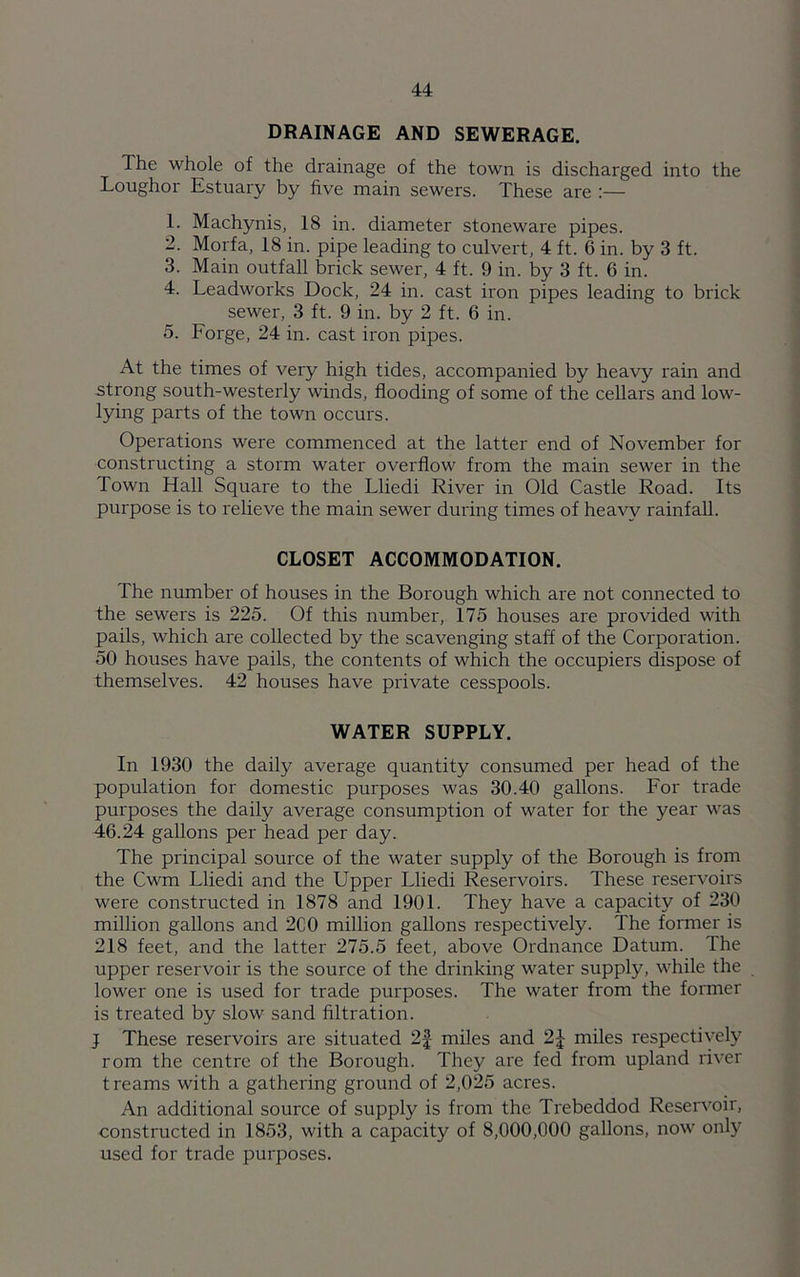 DRAINAGE AND SEWERAGE. The whole of the drainage of the town is dischai'ged into the Loughor Estuary by five main sewers. These are 1. Machynis, 18 in. diameter stoneware pipes. 2. Morfa, 18 in. pipe leading to culvert, 4 ft. 6 in. by 3 ft. 3. Main outfall brick sewer, 4 ft. 9 in. by 3 ft. 6 in. 4. Leadworks Dock, 24 in. cast iron pipes leading to brick sewer, 3 ft. 9 in. by 2 ft. 6 in. 5. Forge, 24 in. cast iron pipes. At the times of very high tides, accompanied by heavy rain and strong south-westerly winds, flooding of some of the cellars and low- lying parts of the town occurs. Operations were commenced at the latter end of November for constructing a storm water overflow from the main sewer in the Town Hall Square to the Lliedi River in Old Castle Road. Its purpose is to relieve the main sewer during times of heavy rainfall. CLOSET ACCOMMODATION. The number of houses in the Borough which are not connected to the sewers is 225. Of this number, 175 houses are provided with pails, which are collected by the scavenging staff of the Corporation. 50 houses have pails, the contents of which the occupiers dispose of themselves. 42 houses have private cesspools. WATER SUPPLY. In 1930 the daily average quantity consumed per head of the population for domestic purposes was 30.40 gallons. For trade purposes the daily average consumption of water for the year was 46.24 gallons per head per day. The principal source of the water supply of the Borough is from the Cwm Lliedi and the Upper Lliedi Reservoirs. These reservoirs were constructed in 1878 and 1901. They have a capacity of 230 million gallons and 2C0 million gallons respectively. The former is 218 feet, and the latter 275.5 feet, above Ordnance Datum. The upper reservoir is the source of the drinking water supply, while the lower one is used for trade purposes. The water from the former is treated by slow sand filtration. J These reservoirs are situated 2f miles and 2J miles respectively rom the centre of the Borough. They are fed from upland river t reams with a gathering ground of 2,025 acres. An additional source of supply is from the Trebeddod Reservoir, constructed in 1853, with a capacity of 8,000,000 gallons, now only used for trade purposes.