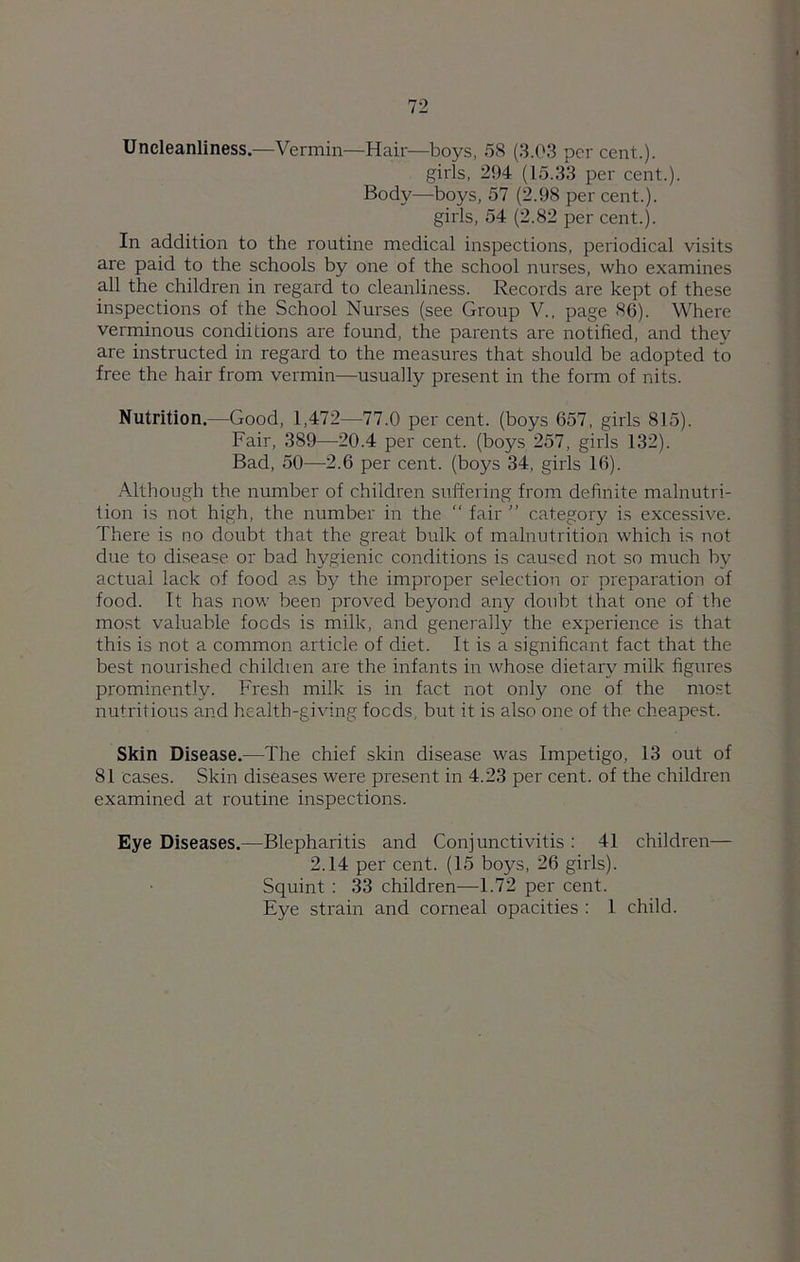 Uncleanliness.—Vermin—Hair—boys, 58 (3.03 per cent..). girls, 294 (15.33 per cent.). Body—boys, 57 (2.98 per cent.), girls, 54 (2.82 per cent.). In addition to the routine medical inspections, periodical visits are paid to the schools by one of the school nurses, who examines all the children in regard to cleanliness. Records are kept of these inspections of the School Nurses (see Group V., page 86). Where verminous conditions are found, the parents are notified, and they are instructed in regard to the measures that should be adopted to free the hair from vermin—usually present in the form of nits. Nutrition.—Good, 1,472—77.0 per cent, (boys 657, girls 815). Fair, 389—20.4 per cent, (boys 257, girls 132). Bad, 50—2.6 per cent, (boys 34, girls 16). Although the number of children suffering from definite malnutri- tion is not high, the number in the “ fair ” category is excessive. There is no doubt that the great bulk of malnutrition which is not due to disease or bad hygienic conditions is caused not so much by actual lack of food as by the improper selection or preparation of food. It has now been proved beyond any doubt that one of the most valuable foods is milk, and generally the experience is that this is not a common article of diet. It is a significant fact that the best nourished children are the infants in whose dietary milk figures prominently. Fresh milk is in fact not only one of the mos.t nutritious and health-giving foods, but it is also one of the cheapest. Skin Disease.—The chief skin disease was Impetigo, 13 out of 81 cases. Skin diseases were present in 4.23 per cent, of the children examined at routine inspections. Eye Diseases.—Blepharitis and Conjunctivitis : 41 children— 2.14 per cent. (15 boys, 26 girls). Squint : 33 children—1.72 per cent. Eye strain and corneal opacities : 1 child.