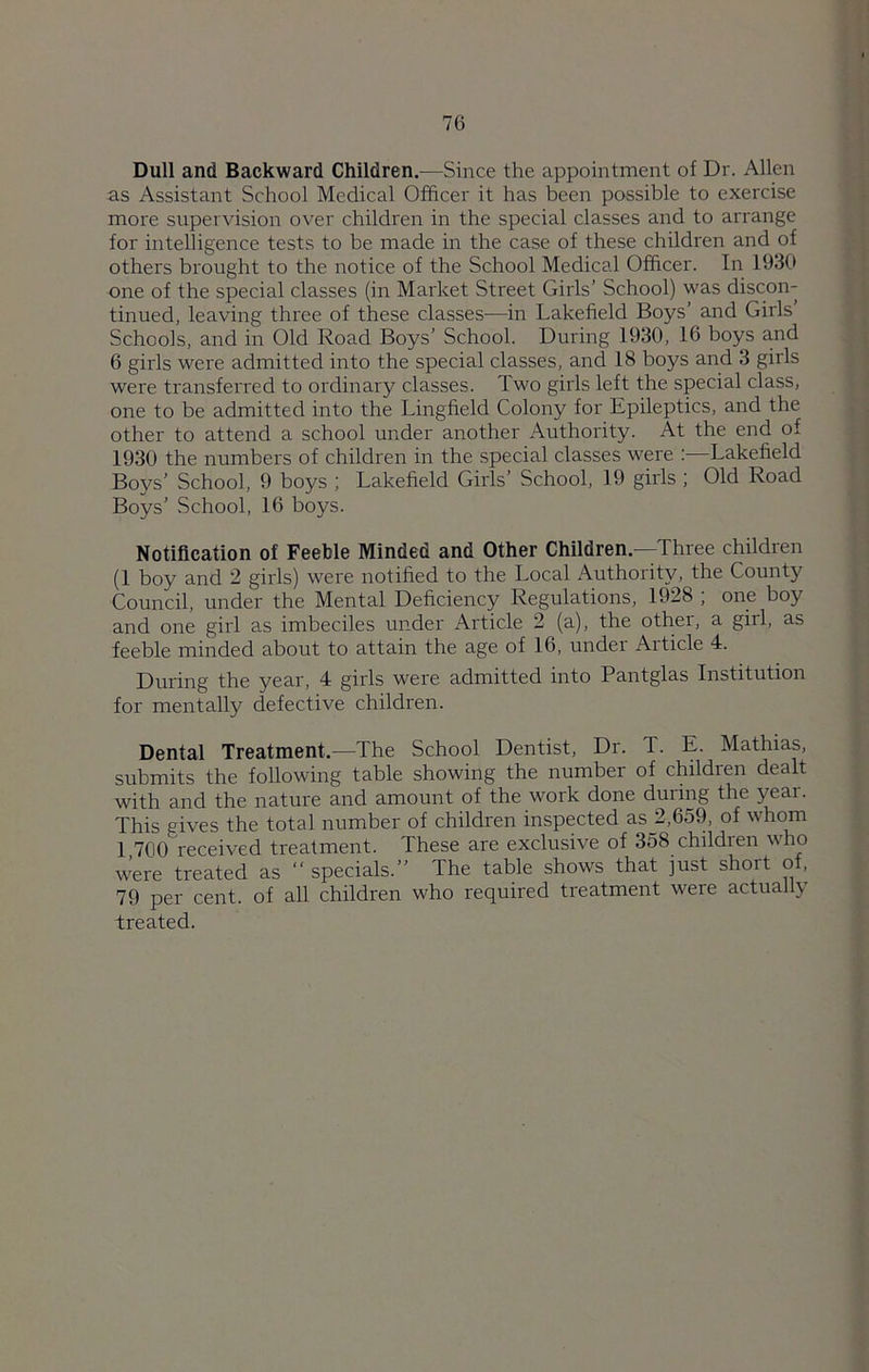 Dull and Backward Children.—Since the appointment of Dr. Allen as Assistant School Medical Officer it has been possible to exercise more supervision over children in the special classes and to arrange for intelligence tests to be made in the case of these children and of others brought to the notice of the School Medical Officer. In 1930 one of the special classes (in Market Street Girls’ School) was discon- tinued, leaving three of these classes—in Lakefield Boys’ and Girls Schools, and in Old Road Boys’ School. During 1930, 16 boys and 6 girls were admitted into the special classes, and 18 boys and 3 girls were transferred to ordinary classes. Two girls left the special class, one to be admitted into the Lingfield Colony for Epileptics, and the other to attend a school under another Authority. At the end of 1930 the numbers of children in the special classes were Lakefield Boys’ School, 9 boys ; Lakefield Girls’ School, 19 girls ; Old Road Boys’ School, 16 boys. Notification of Feeble Minded and Other Children—Three children (1 boy and 2 girls) were notified to the Local Authority, the County Council, under the Mental Deficiency Regulations, 1928 ; one boy and one girl as imbeciles under Article 2 (a), the othei, a girl, as feeble minded about to attain the age of 16, under Article 4. During the year, 4 girls were admitted into Pantglas Institution for mentally defective children. Dental Treatment.—The School Dentist, Dr. T. E. Mathias, submits the following table showing the number of children dealt with and the nature and amount of the work done during the year. This gives the total number of children inspected as_2,659, of whom 1 700 received treatment. These are exclusive of 358 children who were treated as  specials.” The table shows that just short of, 79 per cent, of all children who required treatment were actually treated.