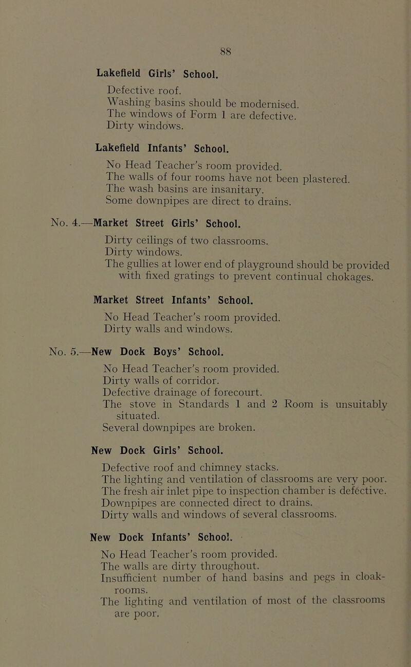 Lakefield Girls’ School. Defective roof. \'Vashing basins should be modernised. The windows of Form 1 are defective. Dirty windows. Lakefield Infants’ School. No Head Teacher’s room provided. the walls of four rooms have not been plastered. The wash basins are insanitary. Some downpipes are direct to drains. No. 4.—Market Street Girls’ School. Dirty ceilings of two classrooms. Dirty windows. The gullies at lower end of playground should be provided with fixed gratings to prevent continual chokages. Market Street Infants’ School. No Head Teacher’s room provided. Dirty walls and windows. No. 5.—New Dock Boys’ School. No Head Teacher’s room provided. Dirty walls of corridor. Defective drainage of forecourt. The stove in Standards 1 and 2 Room is unsuitably situated. Several downpipes are broken. New Dock Girls’ School. Defective roof and chimney stacks. The lighting and ventilation of classrooms are very poor. The fresh air inlet pipe to inspection chamber is defective. Downpipes are connected direct to drains. Dirty walls and windows of several classrooms. New Dock Infants’ School. No Head Teacher’s room provided. The walls are dirty throughout. Insufficient number of hand basins and pegs in cloak- rooms. The lighting and ventilation of most of the classrooms are poor.