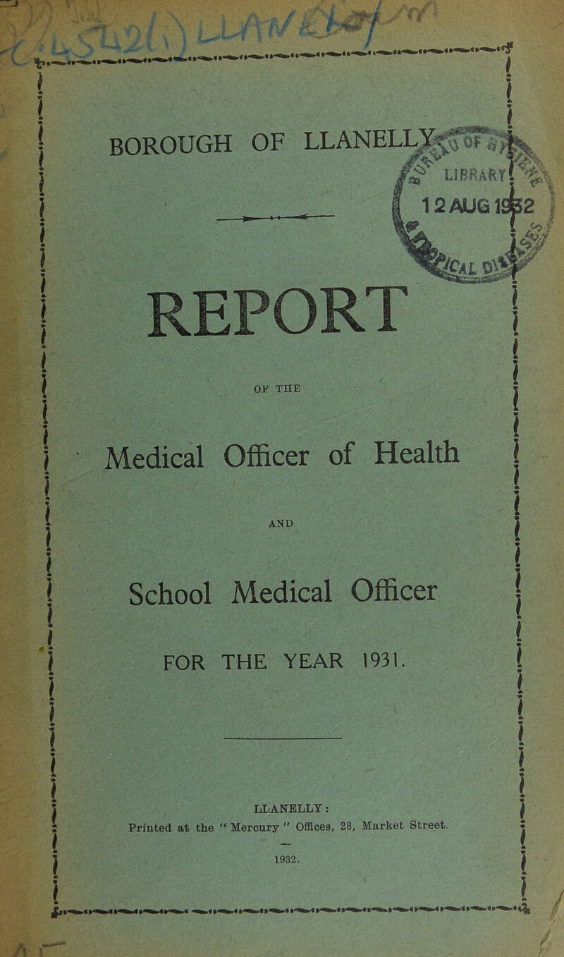 BOROUGH OF LLANELLYU* o?<v librartC' 12 AUG 19^2 REPORT OE THE Medical Officer of Health AND School Medical Officer FOR THE YEAR 1931. LLANELLY: Printed at the “ Mercury  Offices, 28, Market Street. 1932.