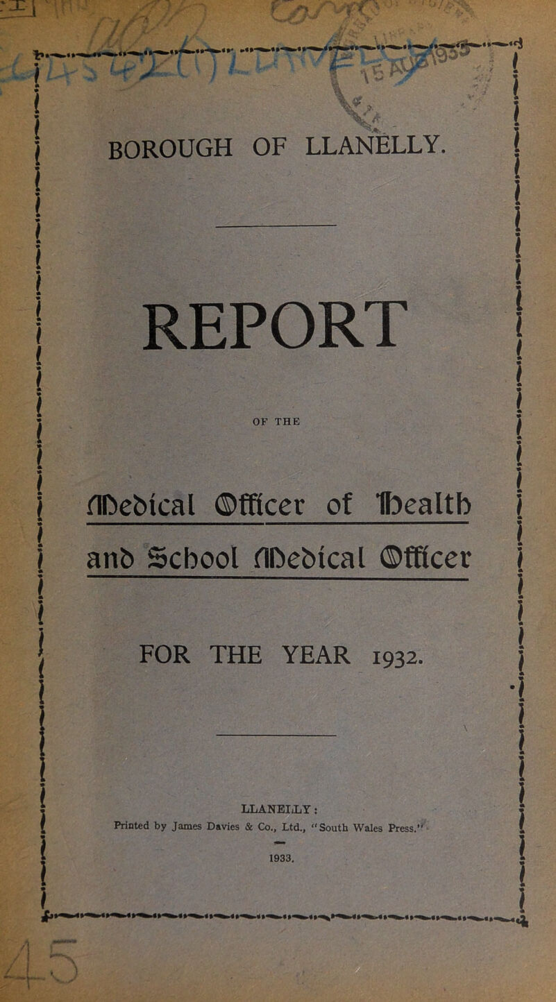 —“i BOROUGH OF LLANELLY. ! REPORT OF THE FOR THE YEAR 1932. LLANEIjLY : Printed by James Davies & Co., Ltd., “South Wales Press.’ 1933. i 1 flDeblcal Officer of Ibealtb I i ! 1 anb School flDebtcal Officer 4