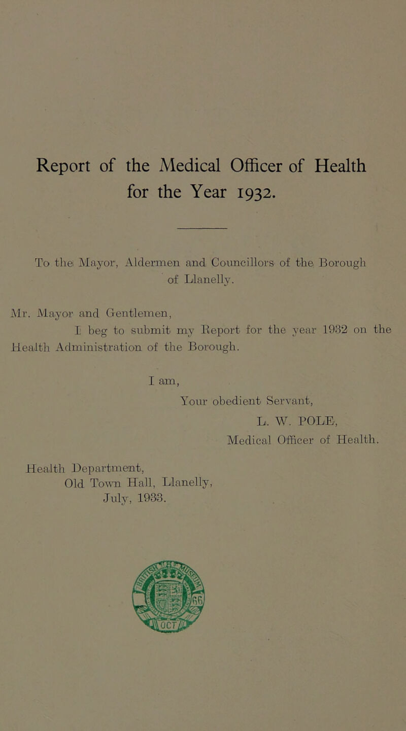 Report of the Medical Officer of Health for the Year 1932. To tliei Mayor, Aldermen and Councillors of the Borough of Llanelly. Mr. Mayor and Gentlemen, I beg to submit my Beport for the year 1932 on the Health Administration of the Borough. I am, Your obedient Servant, L. W. POLE, Medical Officer of Health. Health Department, Old Town Hall, Llanelly, July, 1933.